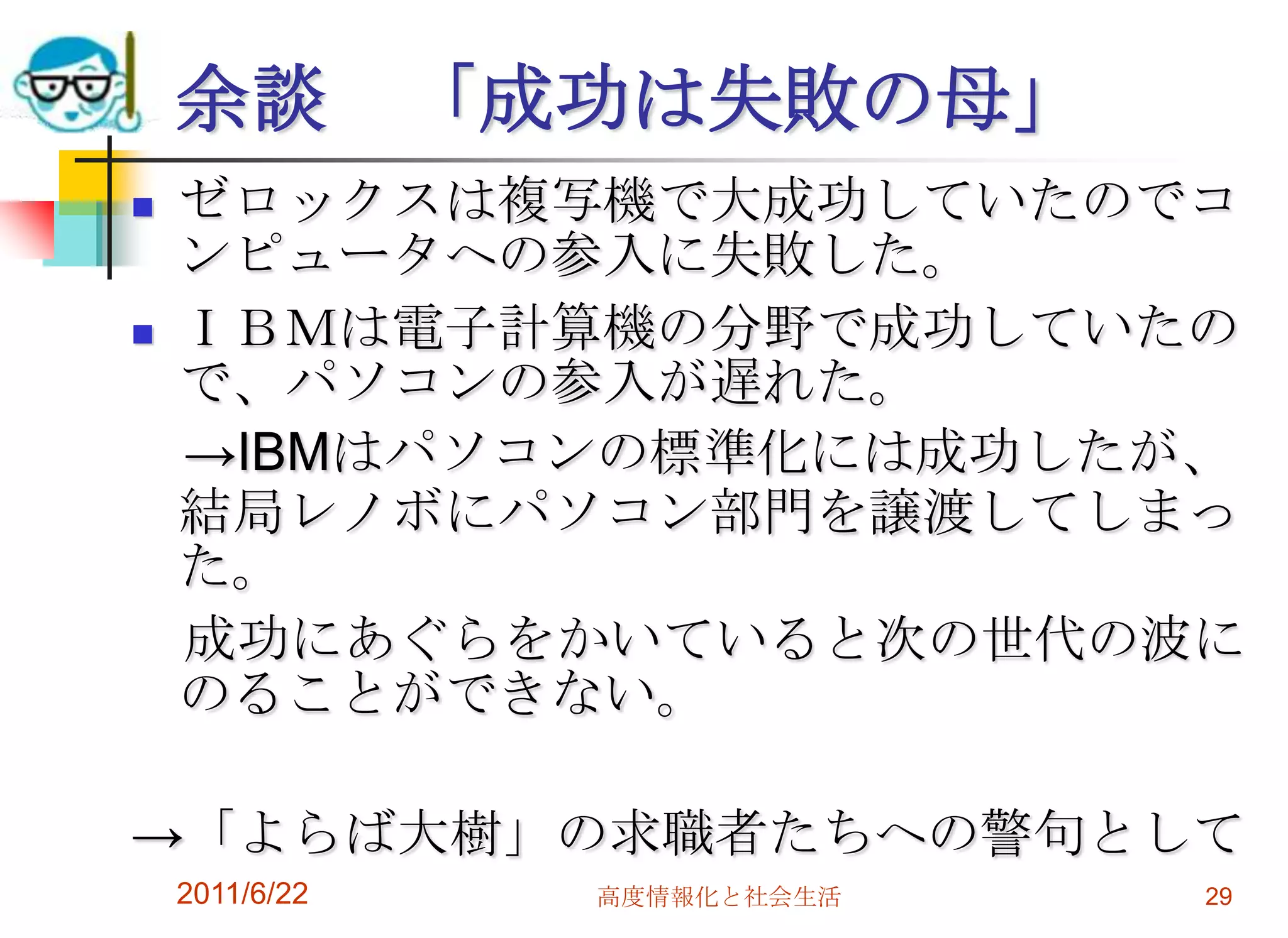 余談          「成功は失敗の母」
   ゼロックスは複写機で大成功していたのでコ
    ンピュータへの参入に失敗した。
   ＩＢＭは電子計算機の分野で成功していたの
    で、パソコンの参入が遅れた。
    →IBMはパソコンの標準化には成功したが、
    結局レノボにパソコン部門を譲渡してしまっ
    た。
    成功にあぐらをかいていると次の世代の波に
    のることができない。

→「よらば大樹」の求職者たちへの警句として
    2011/6/22     高度情報化と社会生活   29
 