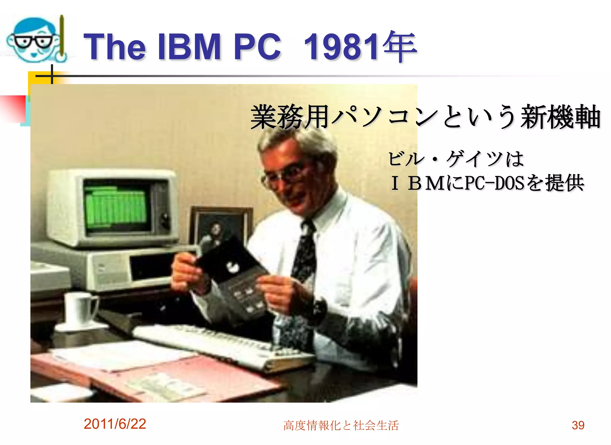 The IBM PC 1981年
            業務用パソコンという新機軸
                     ビル・ゲイツは
                     ＩＢＭにPC-DOSを提供




2011/6/22    高度情報化と社会生活          39
 