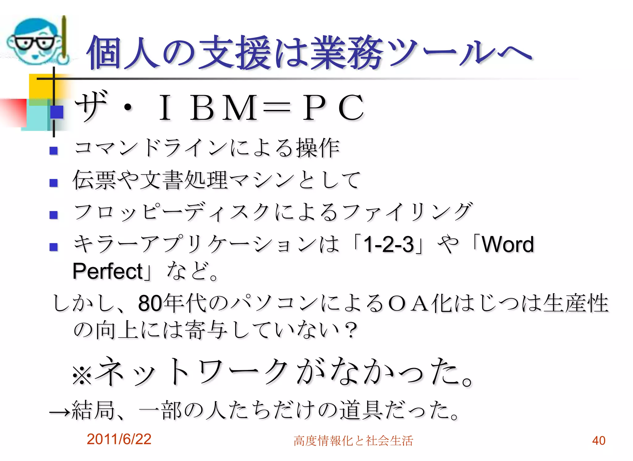 個人の支援は業務ツールへ
 ザ・ＩＢＭ＝ＰＣ
 コマンドラインによる操作
 伝票や文書処理マシンとして

 フロッピーディスクによるファイリング

 キラーアプリケーションは「1-2-3」や「Word

  Perfect」など。
しかし、80年代のパソコンによるＯＡ化はじつは生産性
  の向上には寄与していない？

    ※ネットワークがなかった。
→結局、一部の人たちだけの道具だった。
    2011/6/22   高度情報化と社会生活   40
 