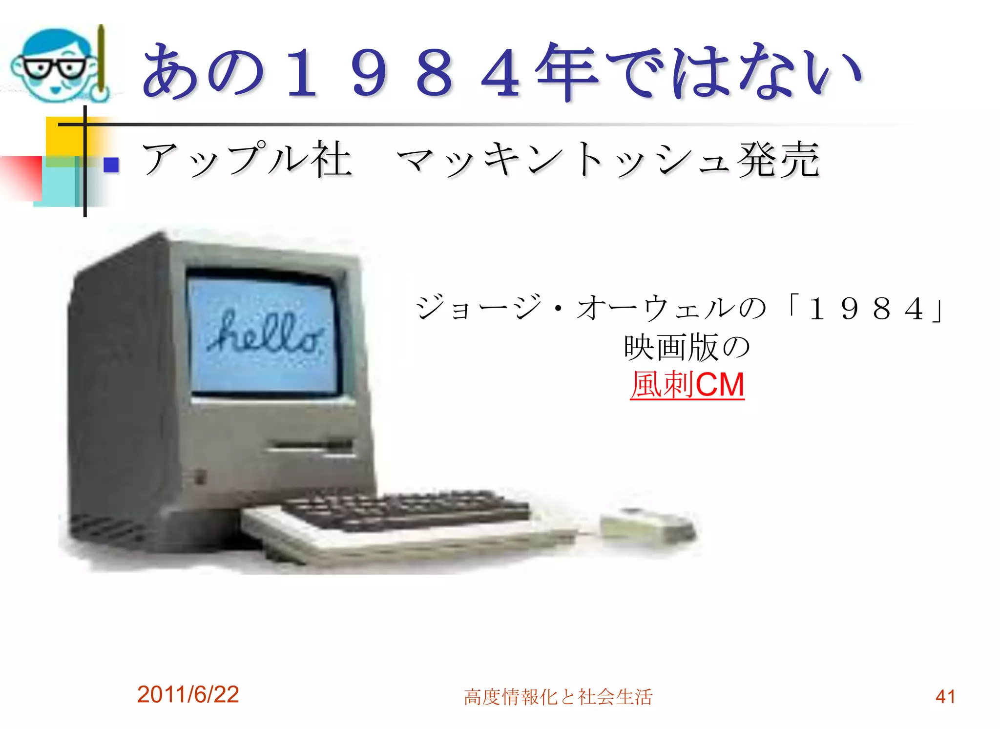 あの１９８４年ではない
   アップル社 マッキントッシュ発売


                ジョージ・オーウェルの「１９８４」
                      映画版の
                       風刺CM




    2011/6/22    高度情報化と社会生活     41
 