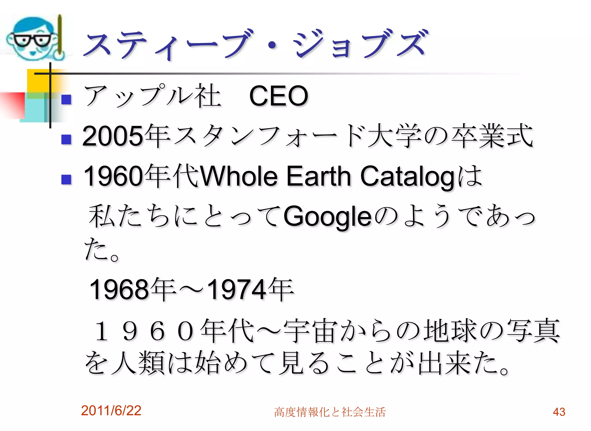 スティーブ・ジョブズ
   アップル社 CEO
   2005年スタンフォード大学の卒業式
   1960年代Whole Earth Catalogは
    私たちにとってGoogleのようであっ
    た。
    1968年～1974年
    １９６０年代～宇宙からの地球の写真
    を人類は始めて見ることが出来た。
    2011/6/22   高度情報化と社会生活   43
 