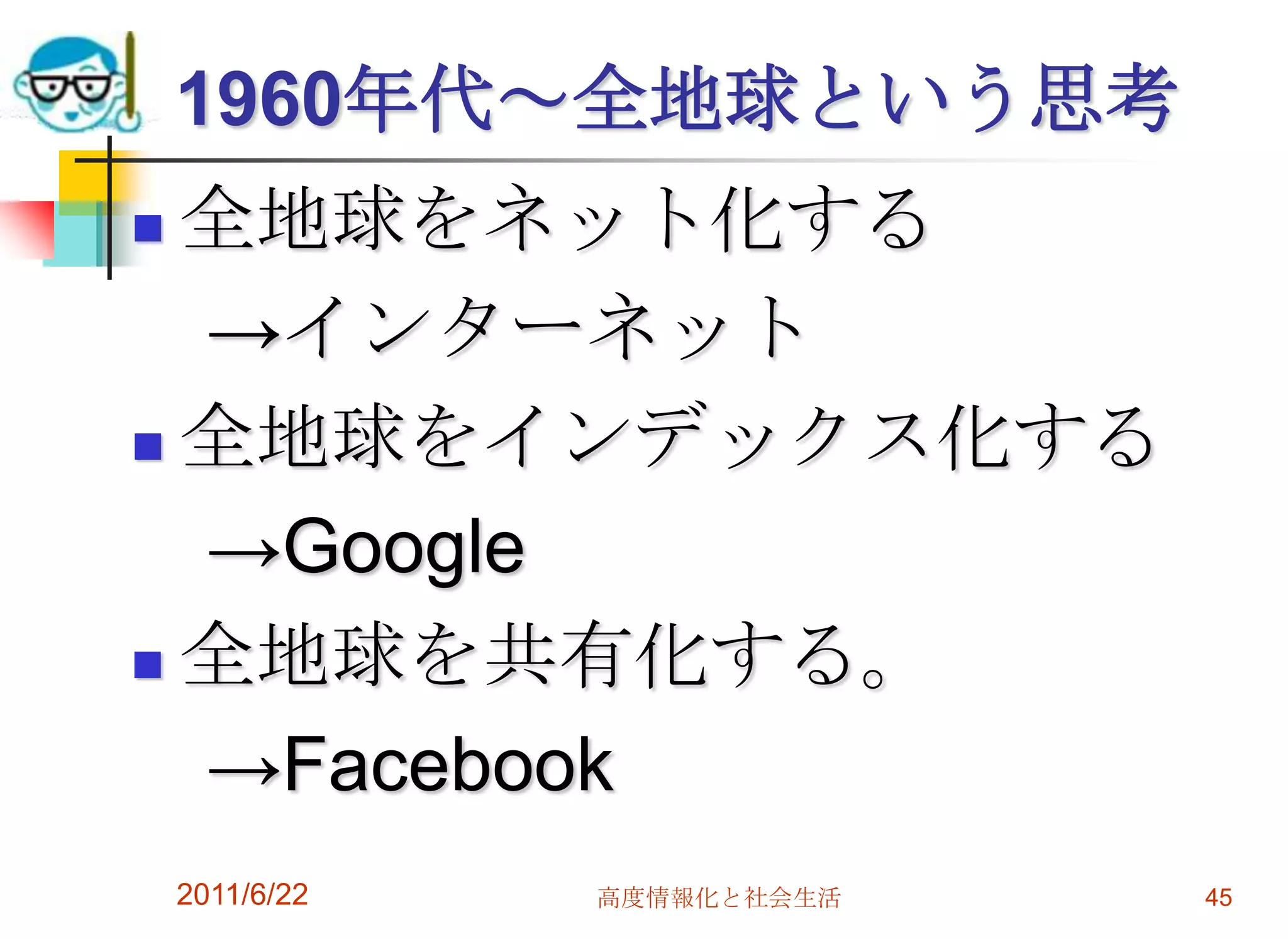 1960年代～全地球という思考
 全地球をネット化する
  →インターネット
 全地球をインデックス化する

  →Google
 全地球を共有化する。

  →Facebook
    2011/6/22   高度情報化と社会生活   45
 