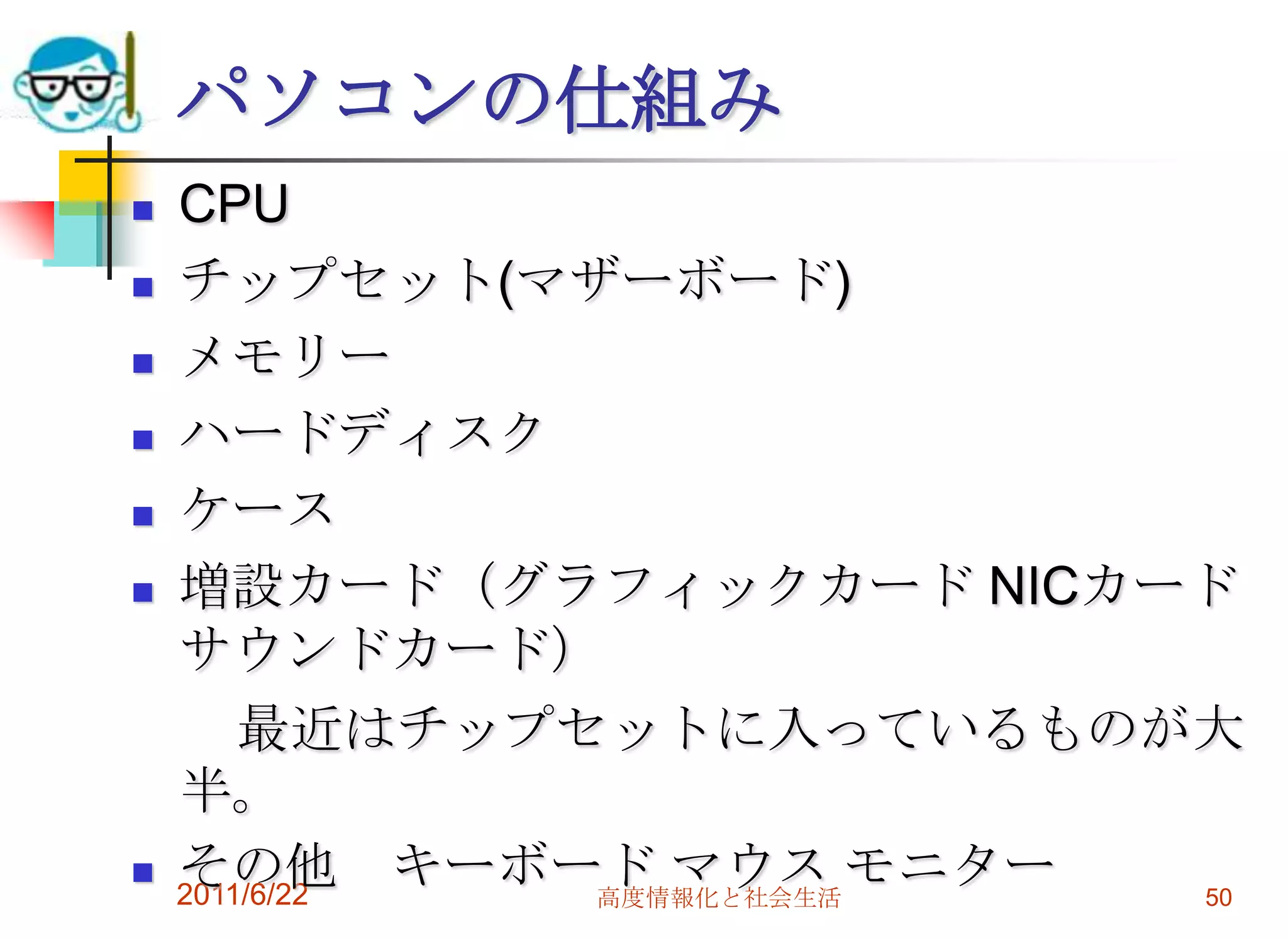 パソコンの仕組み
   CPU
   チップセット(マザーボード)
   メモリー
   ハードディスク
   ケース
   増設カード（グラフィックカード NICカード
    サウンドカード）
        最近はチップセットに入っているものが大
    半。
   その他 キーボード マウス モニター
    2011/6/22  高度情報化と社会生活 50
 