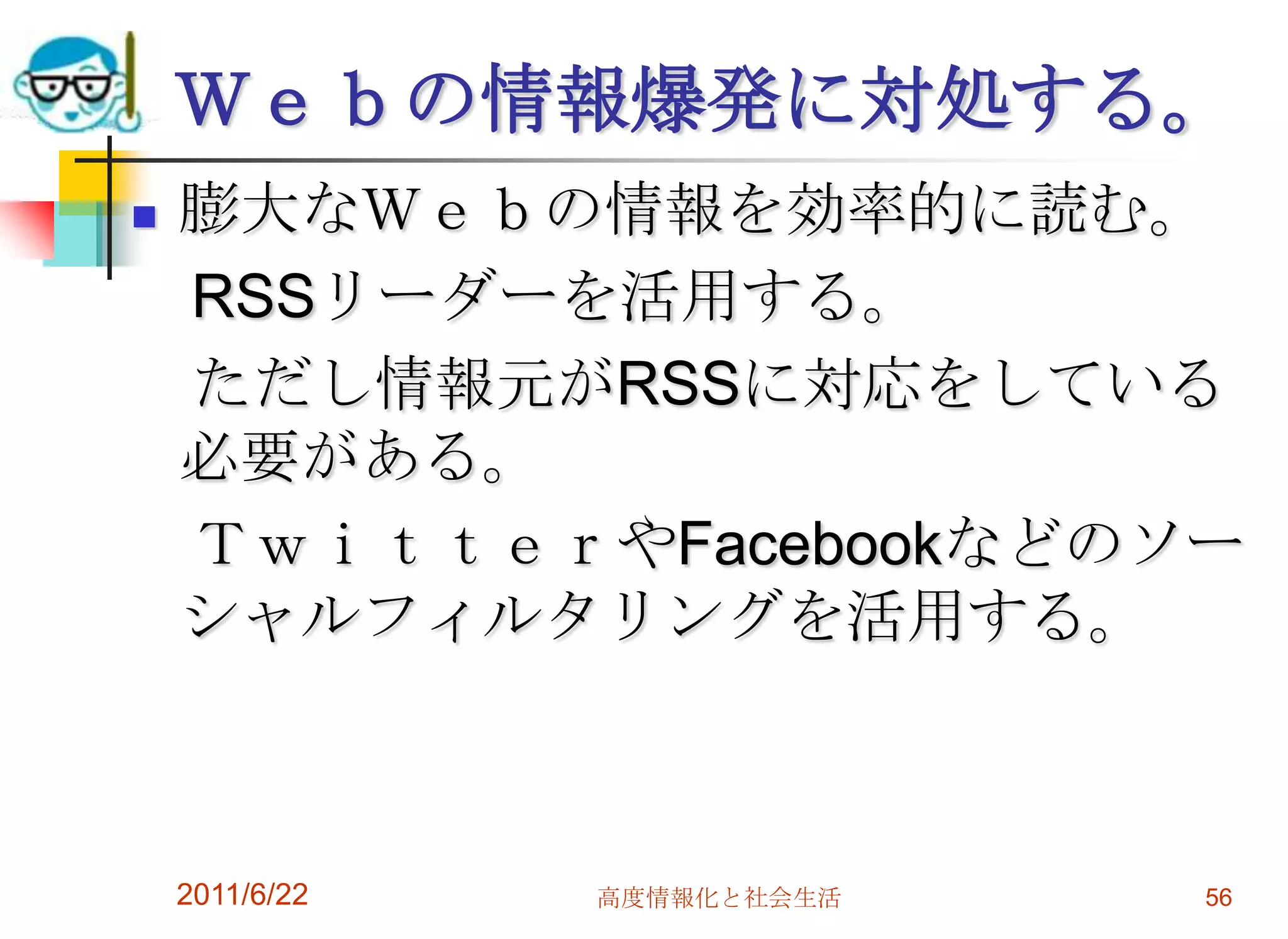 Ｗｅｂの情報爆発に対処する。
   膨大なＷｅｂの情報を効率的に読む。
    RSSリーダーを活用する。
    ただし情報元がRSSに対応をしている
    必要がある。
    ＴｗｉｔｔｅｒやFacebookなどのソー
    シャルフィルタリングを活用する。



    2011/6/22   高度情報化と社会生活   56
 
