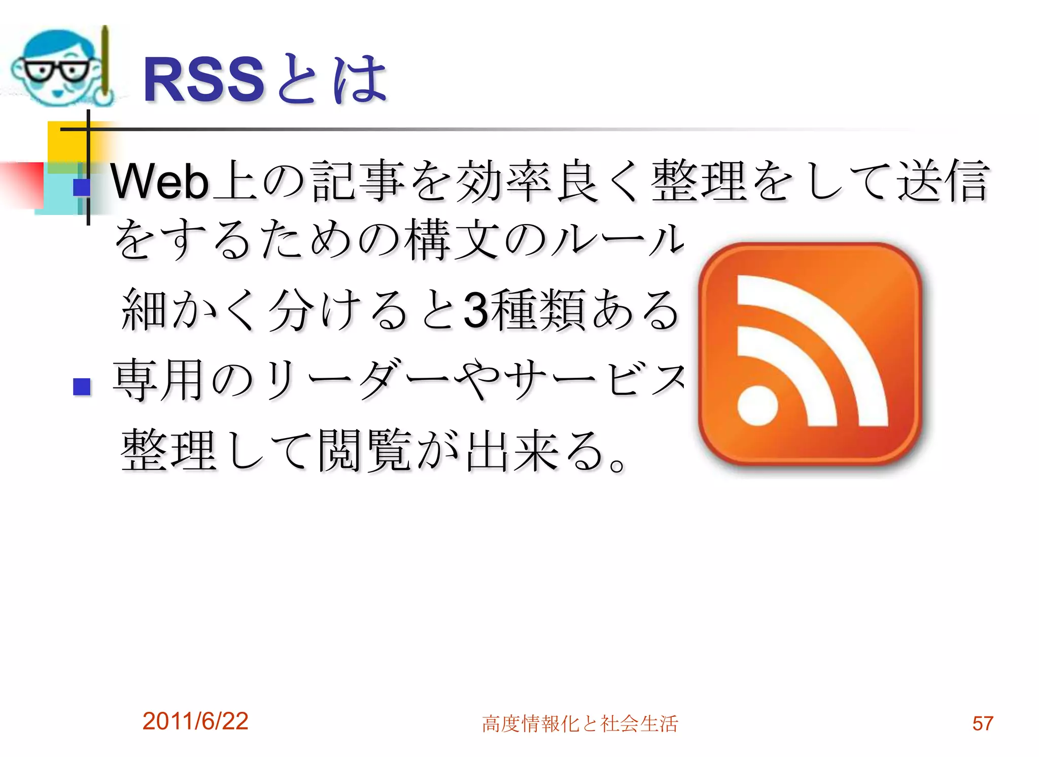 RSSとは
   Web上の記事を効率良く整理をして送信
    をするための構文のルール。
    細かく分けると3種類ある。
   専用のリーダーやサービスで
    整理して閲覧が出来る。




    2011/6/22   高度情報化と社会生活   57
 