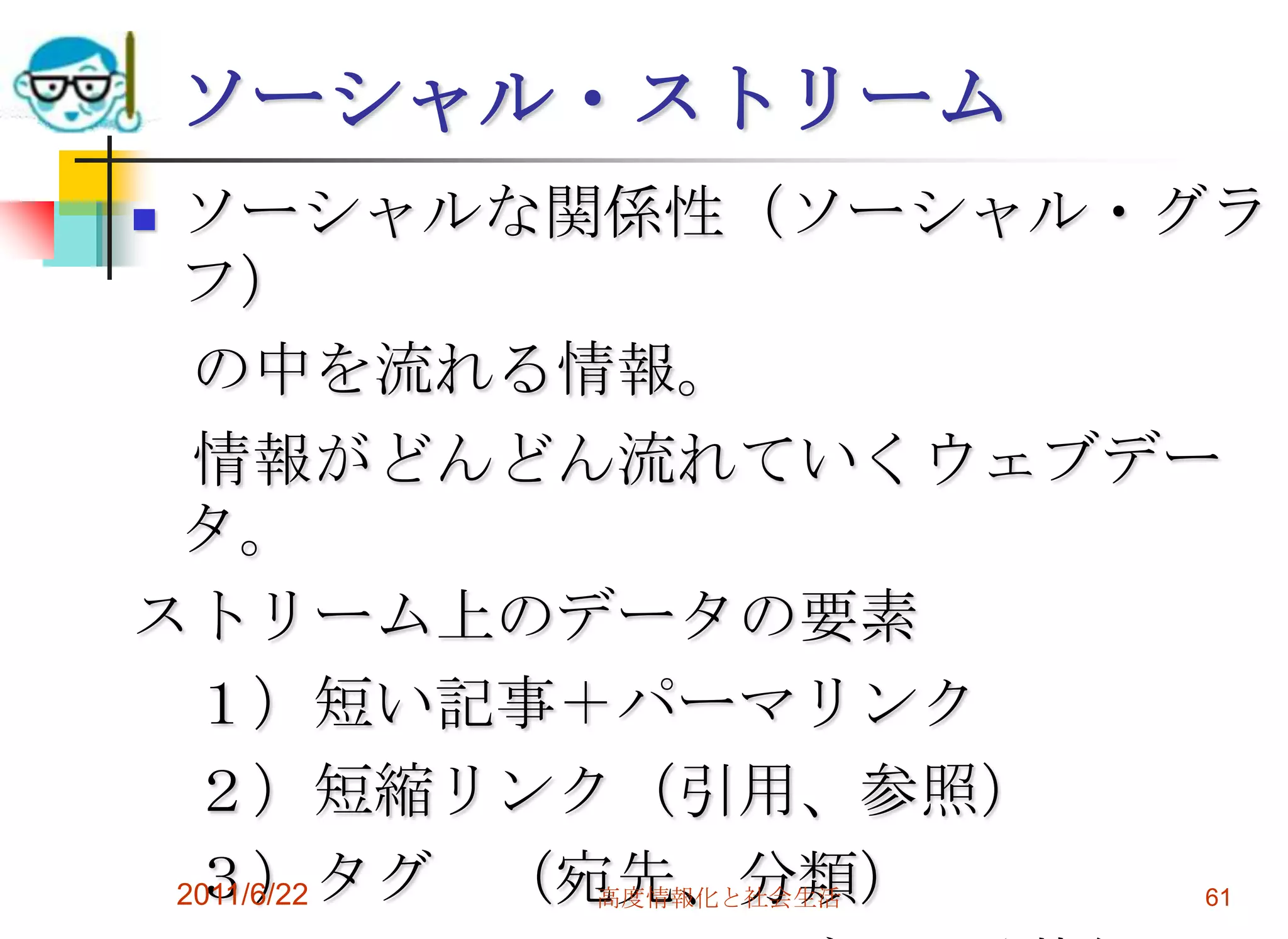 ソーシャル・ストリーム
ソーシャルな関係性（ソーシャル・グラ
 フ）
  の中を流れる情報。
  情報がどんどん流れていくウェブデー
 タ。
ストリーム上のデータの要素
  １）短い記事＋パーマリンク
  ２）短縮リンク（引用、参照）
  ３）タグ （宛先、分類）
 2011/6/22 高度情報化と社会生活 61
 