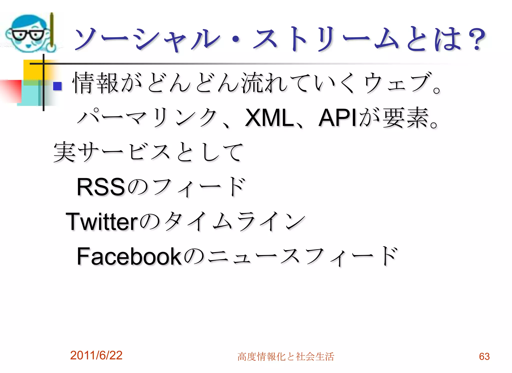 ソーシャル・ストリームとは？
情報がどんどん流れていくウェブ。
  パーマリンク、XML、APIが要素。
実サービスとして
  RSSのフィード
 Twitterのタイムライン
  Facebookのニュースフィード


    2011/6/22   高度情報化と社会生活   63
 