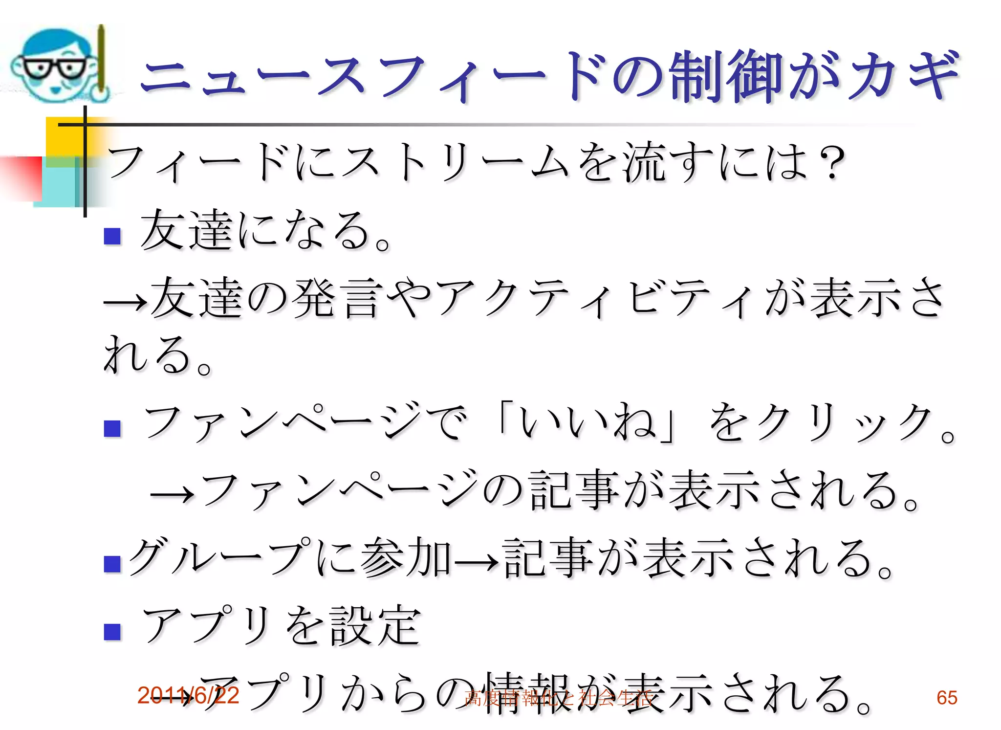 ニュースフィードの制御がカギ
フィードにストリームを流すには？
 友達になる。

→友達の発言やアクティビティが表示さ
れる。
 ファンページで「いいね」をクリック。

   →ファンページの記事が表示される。
グループに参加→記事が表示される。

 アプリを設定

   →アプリからの情報が表示される。 65
  2011/6/22 高度情報化と社会生活
 