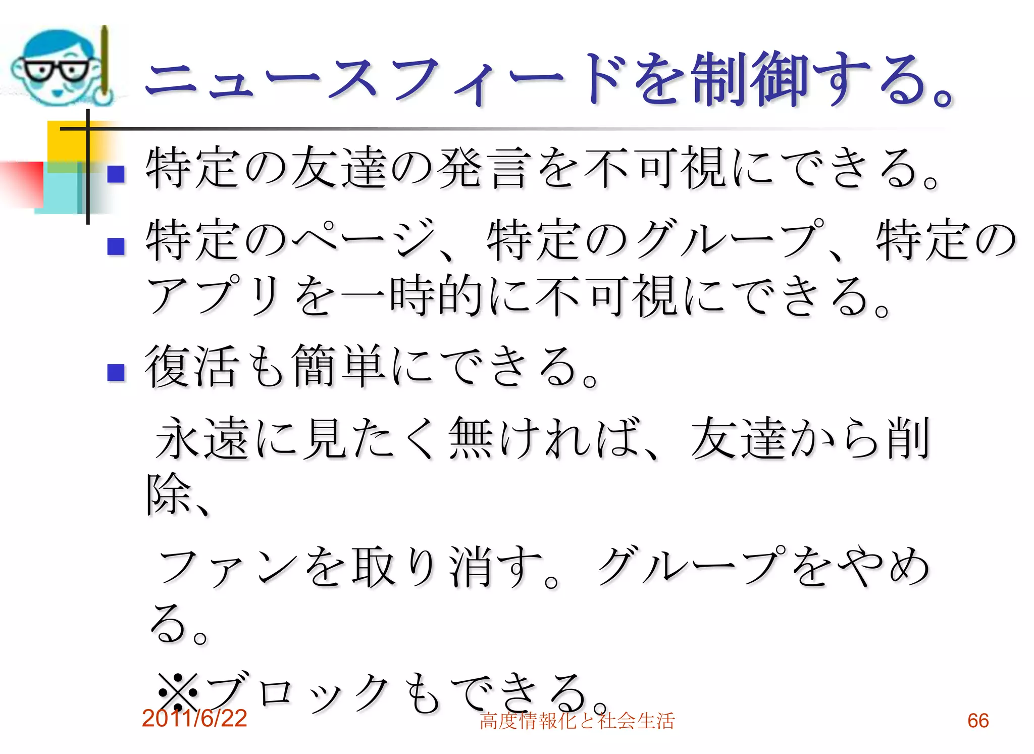 ニュースフィードを制御する。
   特定の友達の発言を不可視にできる。
   特定のページ、特定のグループ、特定の
    アプリを一時的に不可視にできる。
   復活も簡単にできる。
     永遠に見たく無ければ、友達から削
    除、
     ファンを取り消す。グループをやめ
    る。
     ※ブロックもできる。
    2011/6/22 高度情報化と社会生活 66
 