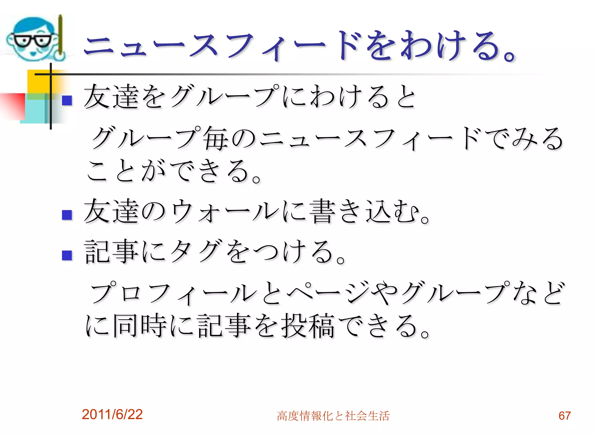 ニュースフィードをわける。
   友達をグループにわけると
    グループ毎のニュースフィードでみる
    ことができる。
   友達のウォールに書き込む。
   記事にタグをつける。
    プロフィールとページやグループなど
    に同時に記事を投稿できる。

    2011/6/22   高度情報化と社会生活   67
 