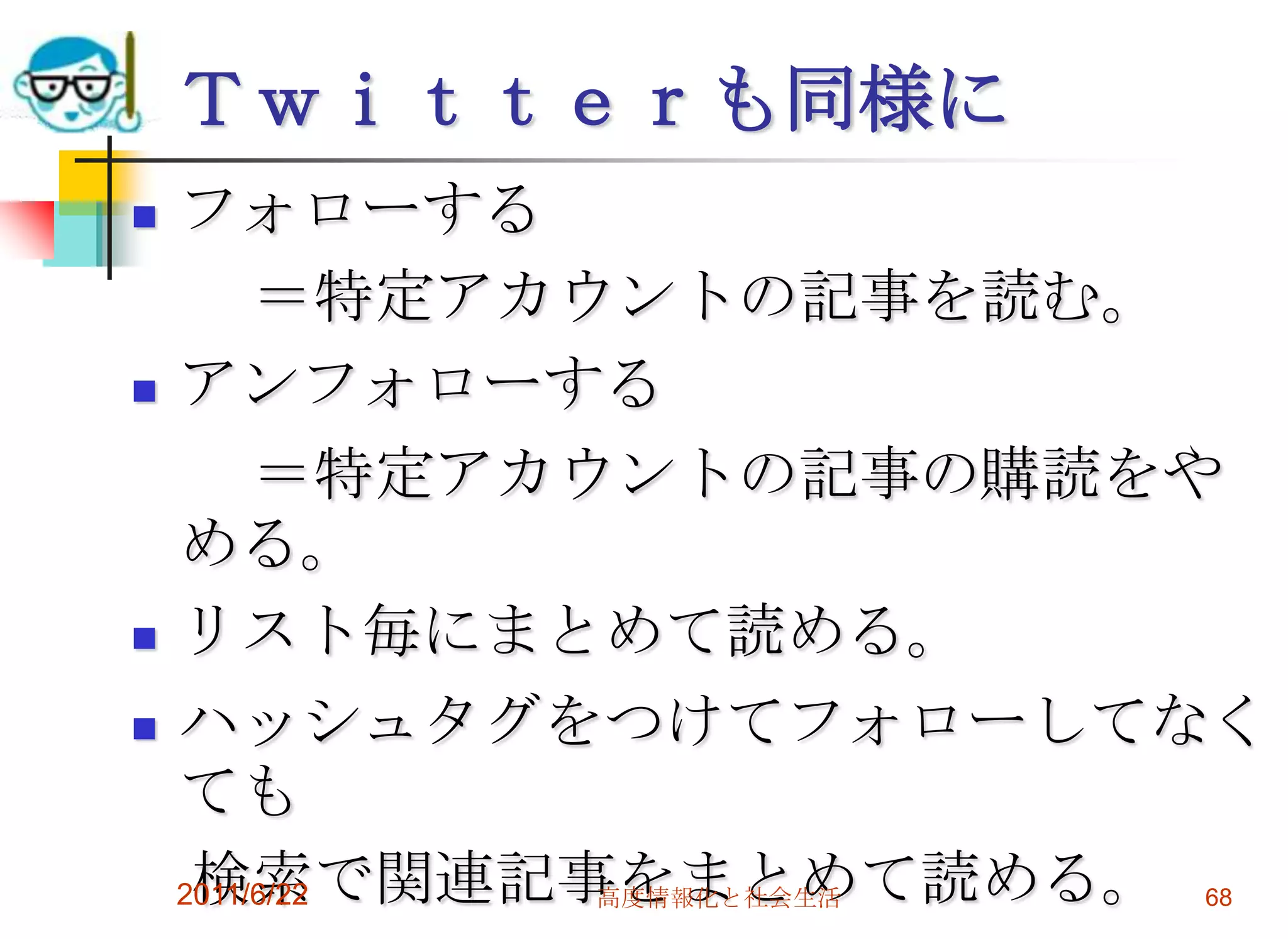 Ｔｗｉｔｔｅｒも同様に
   フォローする
         ＝特定アカウントの記事を読む。
   アンフォローする
         ＝特定アカウントの記事の購読をや
    める。
   リスト毎にまとめて読める。
   ハッシュタグをつけてフォローしてなく
    ても
     検索で関連記事をまとめて読める。 68
    2011/6/22  高度情報化と社会生活
 