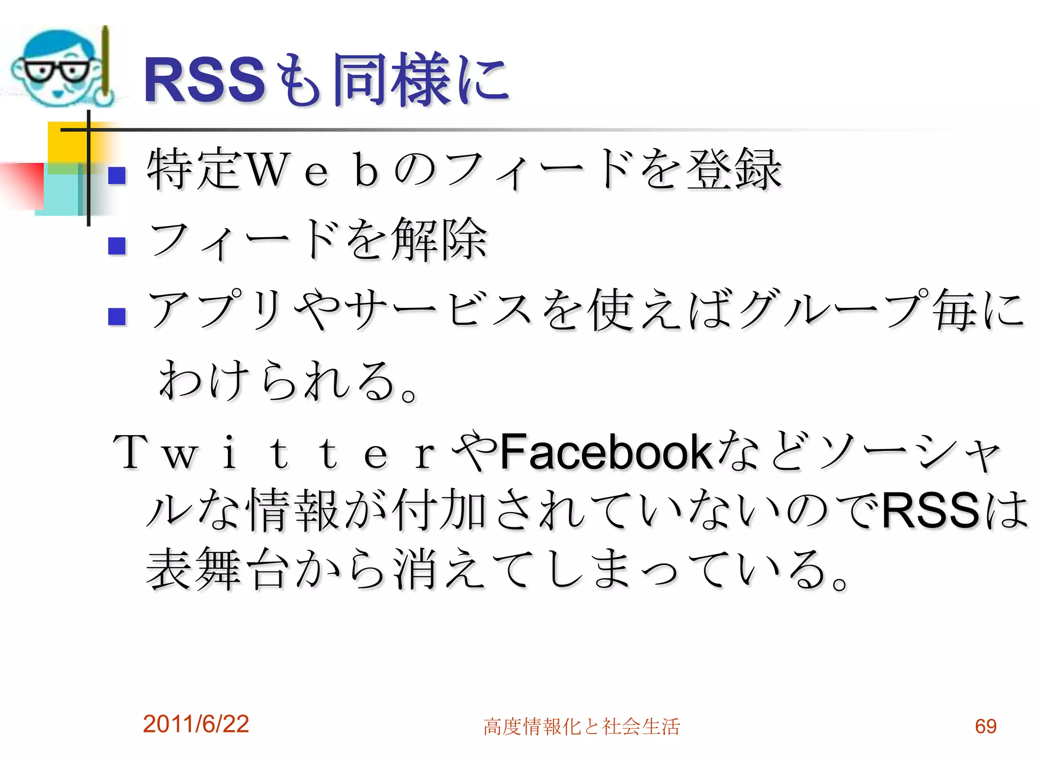 RSSも同様に
 特定Ｗｅｂのフィードを登録
 フィードを解除

 アプリやサービスを使えばグループ毎に

  わけられる。
ＴｗｉｔｔｅｒやFacebookなどソーシャ
  ルな情報が付加されていないのでRSSは
  表舞台から消えてしまっている。

    2011/6/22   高度情報化と社会生活   69
 