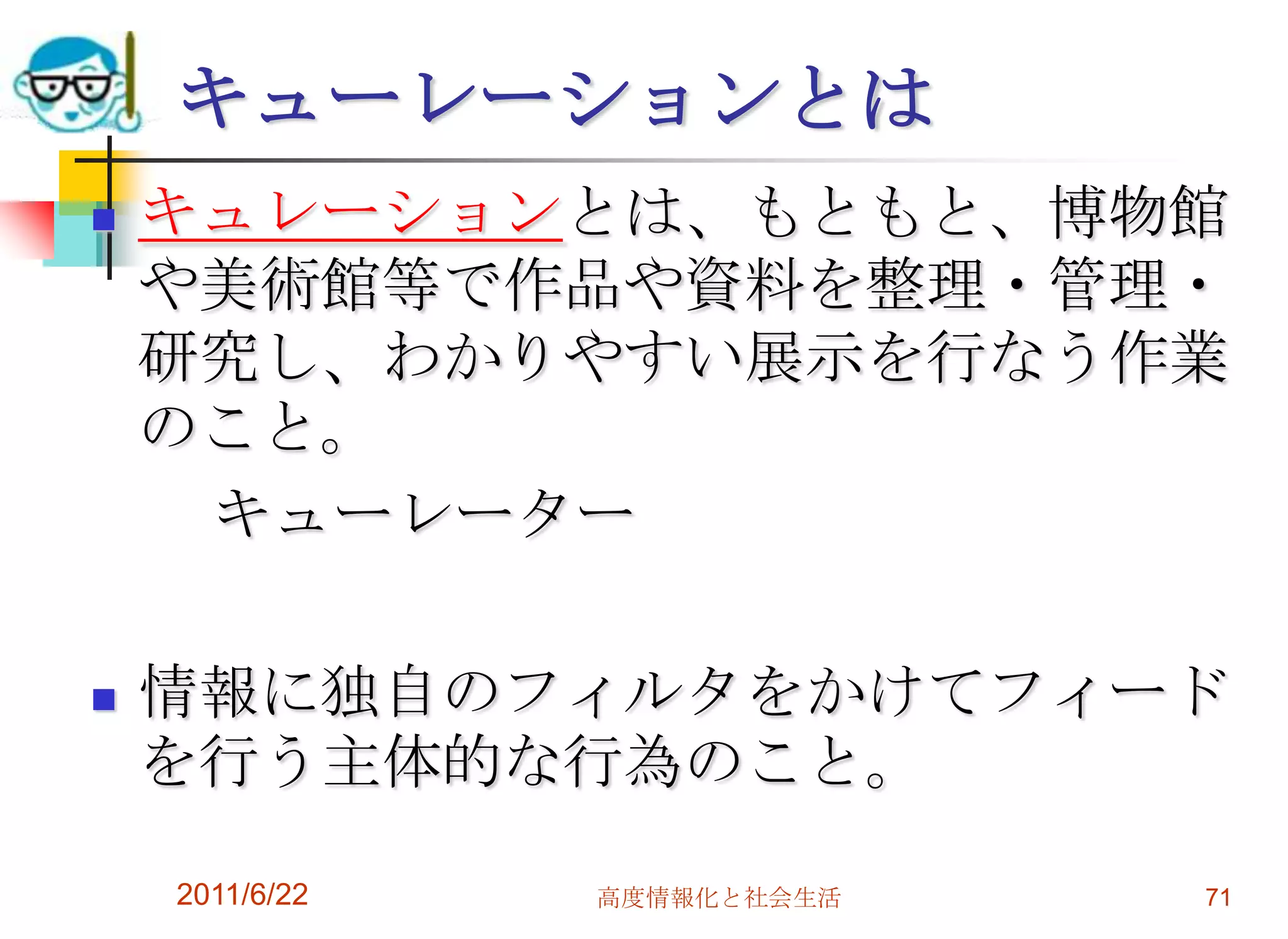 キューレーションとは
   キュレーションとは、もともと、博物館
    や美術館等で作品や資料を整理・管理・
    研究し、わかりやすい展示を行なう作業
    のこと。
     キューレーター

   情報に独自のフィルタをかけてフィード
    を行う主体的な行為のこと。

    2011/6/22   高度情報化と社会生活   71
 