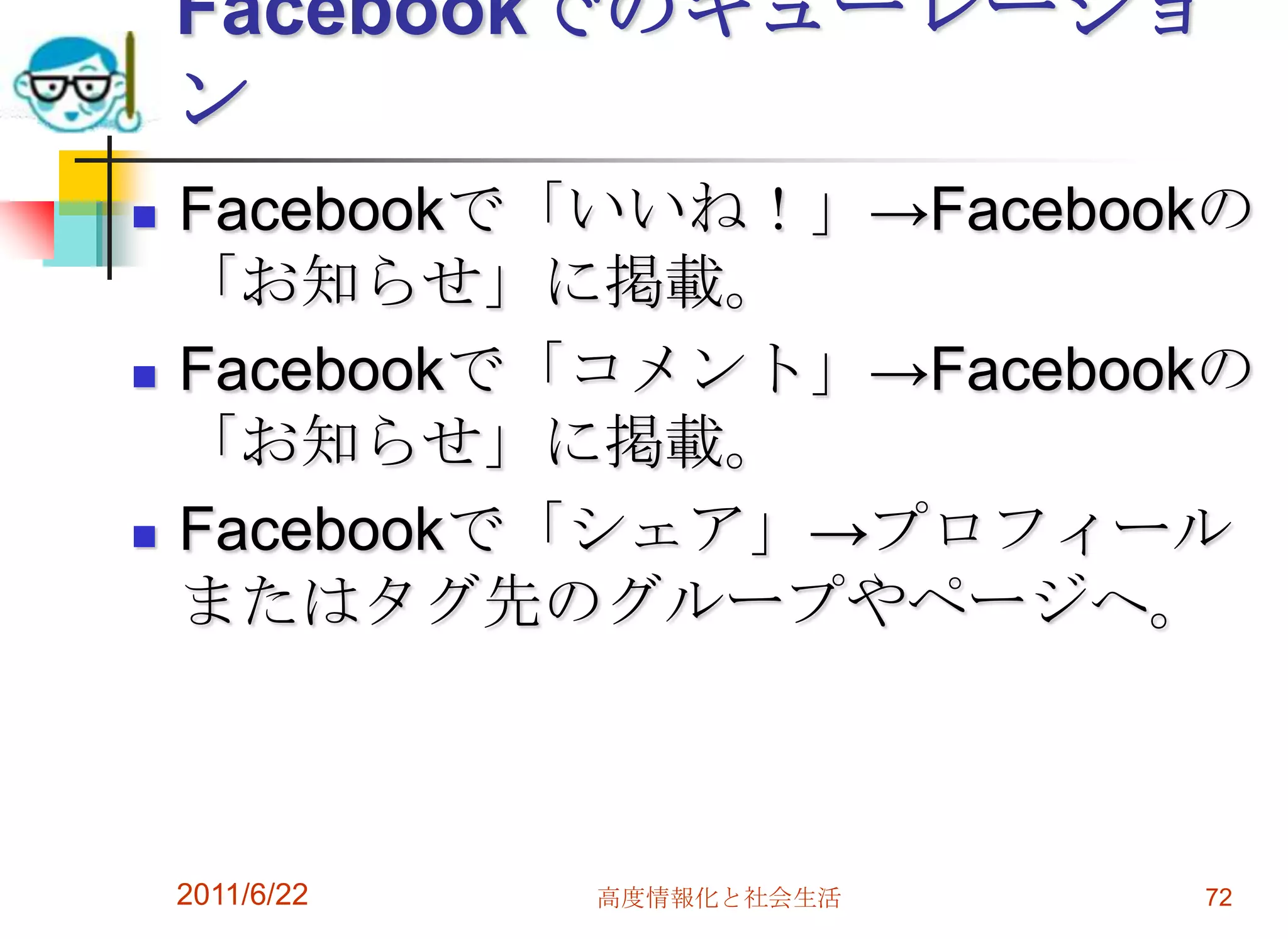 Facebookでのキューレーショ
    ン
   Facebookで「いいね！」→Facebookの
    「お知らせ」に掲載。
   Facebookで「コメント」→Facebookの
    「お知らせ」に掲載。
   Facebookで「シェア」→プロフィール
    またはタグ先のグループやページへ。



    2011/6/22   高度情報化と社会生活   72
 