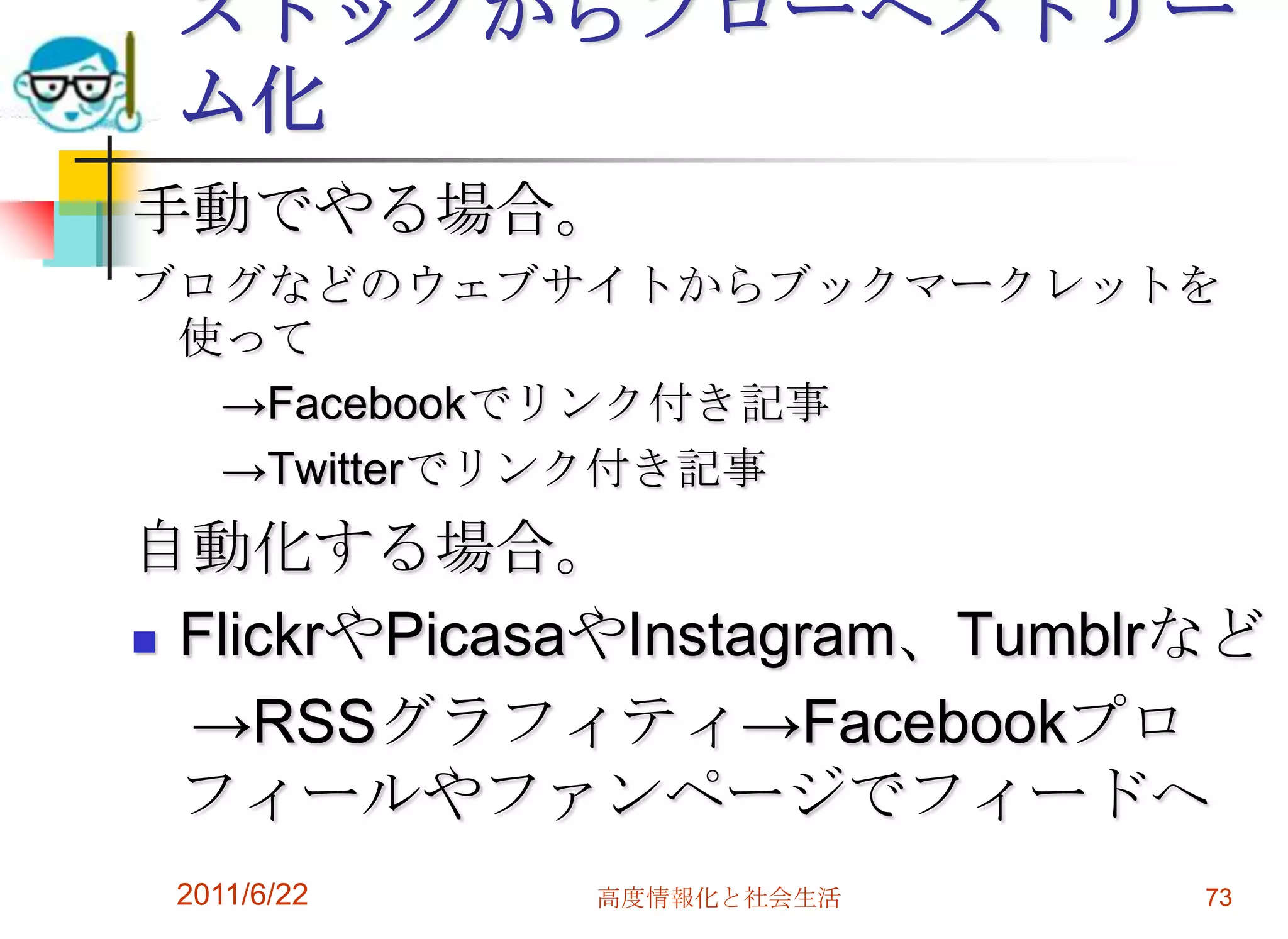ストックからフローへストリー
 ム化
手動でやる場合。
ブログなどのウェブサイトからブックマークレットを
 使って
  →Facebookでリンク付き記事
  →Twitterでリンク付き記事
自動化する場合。
 FlickrやPicasaやInstagram、Tumblrなど

  →RSSグラフィティ→Facebookプロ
  フィールやファンページでフィードへ
 2011/6/22   高度情報化と社会生活         73
 