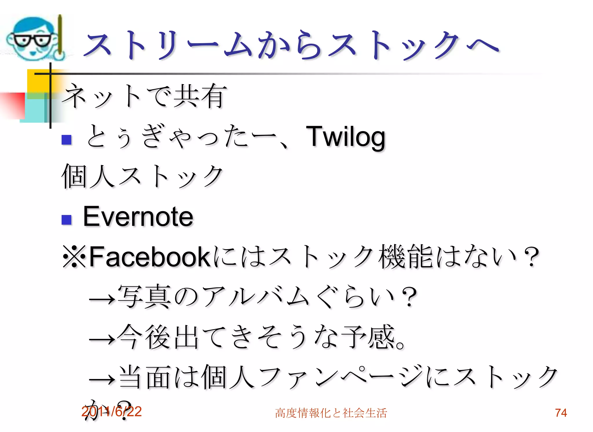 ストリームからストックへ
ネットで共有
 とぅぎゃったー、Twilog

個人ストック
 Evernote

※Facebookにはストック機能はない？
   →写真のアルバムぐらい？
   →今後出てきそうな予感。
   →当面は個人ファンページにストック
  か？
  2011/6/22 高度情報化と社会生活 74
 