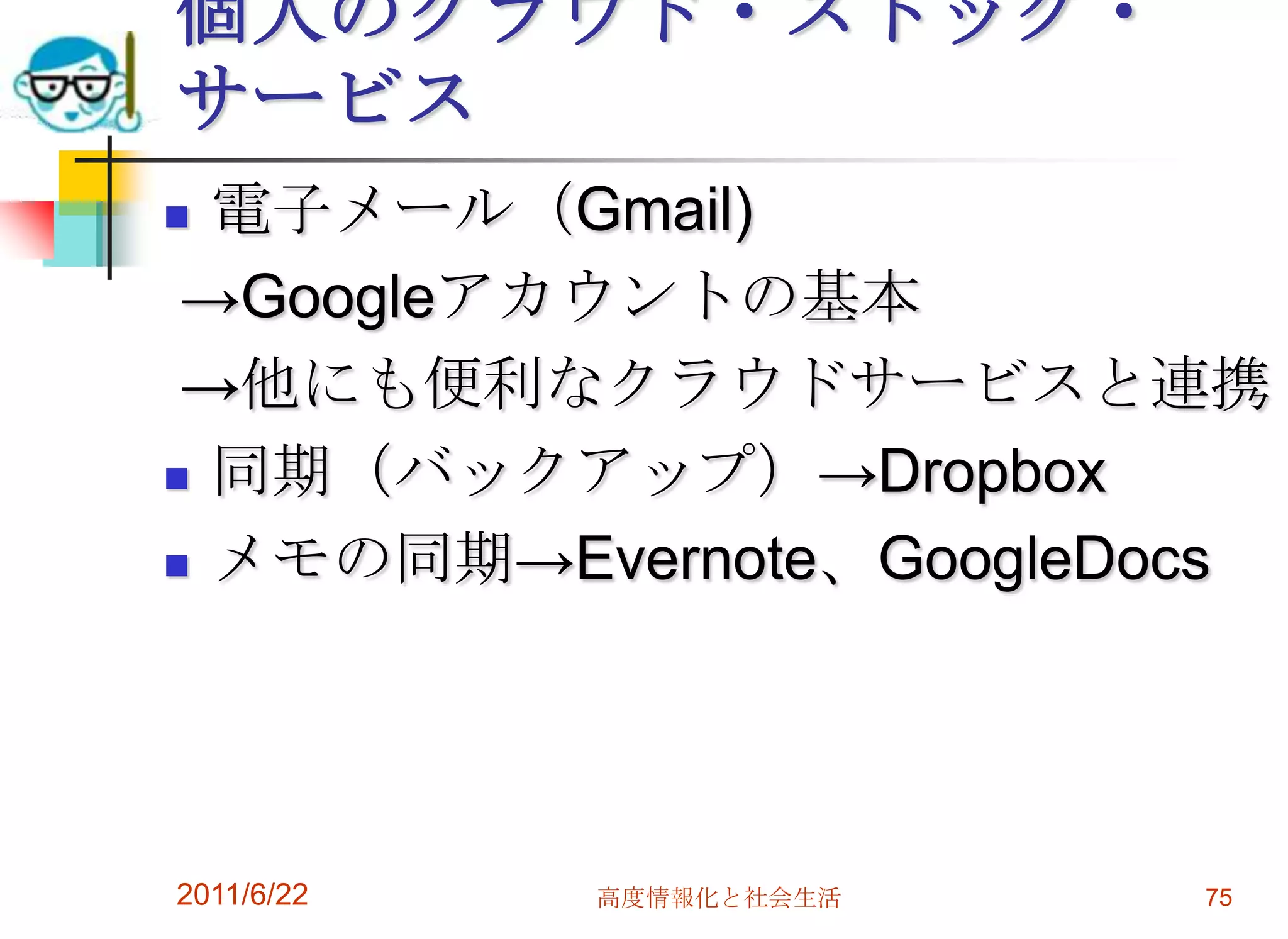 個人のクラウド・ストック・
サービス
 電子メール（Gmail)
 →Googleアカウントの基本
 →他にも便利なクラウドサービスと連携
 同期（バックアップ）→Dropbox

 メモの同期→Evernote、GoogleDocs




2011/6/22   高度情報化と社会生活   75
 