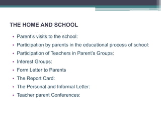 THE HOME AND SCHOOL
• Parent’s visits to the school:
• Participation by parents in the educational process of school:
• Participation of Teachers in Parent’s Groups:
• Interest Groups:
• Form Letter to Parents
• The Report Card:
• The Personal and Informal Letter:
• Teacher parent Conferences:
 