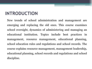INTRODUCTION
New trends of school administration and management are
emerging and replacing the old ones. This course examines
school oversight, dynamics of administering and managing an
educational institution. Topics include best practices in
management, resource management, educational planning,
school education rules and regulations and school records. The
course explains resource management, management leadership,
educational planning, school records and regulations and school
discipline.
 