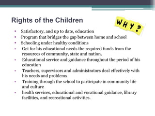 Rights of the Children
 Satisfactory, and up to date, education
 Program that bridges the gap between home and school
 Schooling under healthy conditions
• Get for his educational needs the required funds from the
resources of community, state and nation.
• Educational service and guidance throughout the period of his
education
• Teachers, supervisors and administrators deal effectively with
his needs and problems
• Training through the school to participate in community life
and culture
• health services, educational and vocational guidance, library
facilities, and recreational activities.
 