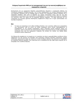 Ενίσχυση Τουριστικών ΜΜΕ για τον εκσυγχρονισμό τους και την ποιοτική αναβάθμιση των
παρεχομένων υπηρεσιών
Πρόσκληση: Ο.Ι.1_ΚΕ_1
Έκδοση: 6η
Ημερ/νια: 23.10.2017
Σελίδα 8 από 22
Επισημαίνεται ότι ως ημερομηνία δημόσιας χρηματοδότησης θεωρείται η ημερομηνία έκδοσης της
Υπουργικής Απόφασης ένταξης/υπαγωγής και εν γένει παραχώρησης του έννομου δικαιώματος λήψης
της ενίσχυσης. Ελέγχεται από την αρμόδια αρχή το σύνολο των ενισχύσεων ήσσονος σημασίας που η
επιχείρηση λαμβάνει, τόσο κατά τη διάρκεια του οικείου οικονομικού έτους, όσο και των δύο
προηγούμενων οικονομικών ετών προκειμένου να εξακριβωθεί αν η νέα ενίσχυση δεν οδηγεί σε υπέρβαση
του ανώτατου ορίου που ισχύει για τις ενισχύσεις ήσσονος σημασίας . Σε κάθε περίπτωση για τον
υπολογισμό του ανωτέρω χρονικού διαστήματος λαμβάνονται υπόψη και οι τυχόν τροποποιήσεις των
ανωτέρω αποφάσεων.
Β.3:
• Το ύψος των ενισχύσεων για τις ίδιες επιλέξιμες δαπάνες που η αιτούσα, καθώς και οι επιχειρήσεις
που λειτουργούν μαζί με αυτήν ως ενιαία επιχείρηση (στην έννοια περιλαμβάνονται οι
συνδεδεμένες με την αιτούσα επιχειρήσεις), έχουν αποκτήσει έννομο δικαίωμα λήψης της
ενίσχυσης κατά τα τελευταία τρία οικονομικά έτη (τρέχον οικονομικό έτος και τα δύο προηγούμενα
οικονομικά έτη) από την ημερομηνία υποβολής της αίτησης στο πλαίσιο της Πράξης βάσει
οιουδήποτε άλλου καθεστώτος
Στη δήλωση θα αναφέρονται τα στοιχεία για τις ενισχύσεις που έχουν χορηγηθεί βάσει οιουδήποτε άλλου
καθεστώτος που δεν εμπίπτει στις διατάξεις περί ενισχύσεων ήσσονος σημασίας (πρόγραμμα, φορέας
επιδότησης, χρονολογία ένταξης και ποσό) για τις ίδιες επιλέξιμες δαπάνες που πρόκειται να σωρευθούν
με ενισχύσεις ήσσονος σημασίας. Στην περίπτωση που η επιχείρηση δεν έχει λάβει καμία ενίσχυση, θα το
αναγράφει στην υπεύθυνη δήλωση.
ΑΔΑ: Ω1ΙΒ465ΧΙ8-ΗΔΙ
 