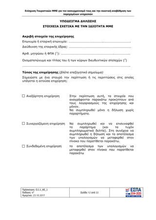 Ενίσχυση Τουριστικών ΜΜΕ για τον εκσυγχρονισμό τους και την ποιοτική αναβάθμιση των
παρεχομένων υπηρεσιών
Πρόσκληση: Ο.Ι.1_ΚΕ_1
Έκδοση: 6η
Ημερ/νια: 23.10.2017
Σελίδα 12 από 22
ΥΠΟΔΕΙΓΜΑ ΔΗΛΩΣΗΣ
ΣΤΟΙΧΕΙΑ ΣΧΕΤΙΚΑ ΜΕ ΤΗΝ ΙΔΙΟΤΗΤΑ ΜΜΕ
Ακριβή στοιχεία της επιχείρησης
Επωνυμία ή εταιρική επωνυμία: ……………………………………..…………………………….
Διεύθυνση της εταιρικής έδρας: ………………………………….………………………………..
Αριθ. μητρώου ή ΦΠΑ (1
): ………………………………………………………….………………..
Ονοματεπώνυμο και τίτλος του ή των κύριων διευθυντικών στελεχών (2
)
………………………………………………………………………………………………………………………..
Τύπος της επιχείρησης (βλέπε επεξηγητικό σημείωμα)
Σημειώστε με ένα σταυρό την περίπτωση ή τις περιπτώσεις στις οποίες
υπάγεται η αιτούσα επιχείρηση:
Ανεξάρτητη επιχείρηση Στην περίπτωση αυτή, τα στοιχεία που
αναγράφονται παρακάτω προκύπτουν από
τους λογαριασμούς της επιχείρησης και
μόνον.
Να συμπληρωθεί μόνο η δήλωση χωρίς
παραρτήματα.
Συνεργαζόμενη επιχείρηση Να συμπληρωθεί και να επισυναφθεί
το παράρτημα (και τα τυχόν
συμπληρωματικά δελτία). Στη συνέχεια να
συμπληρωθεί η δήλωση και το αποτέλεσμα
των υπολογισμών να μεταφερθεί στον
πίνακα που παρατίθεται παρακάτω.
Συνδεδεμένη επιχείρηση το αποτέλεσμα των υπολογισμών να
μεταφερθεί στον πίνακα που παρατίθεται
παρακάτω
ΑΔΑ: Ω1ΙΒ465ΧΙ8-ΗΔΙ
 