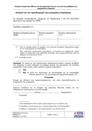 Ενίσχυση Τουριστικών ΜΜΕ για τον εκσυγχρονισμό τους και την ποιοτική αναβάθμιση των
παρεχομένων υπηρεσιών
Πρόσκληση: Ο.Ι.1_ΚΕ_1
Έκδοση: 6η
Ημερ/νια: 23.10.2017
Σελίδα 13 από 22
Στοιχεία για τον προσδιορισμό της κατηγορίας επιχείρησης
Τα στοιχεία υπολογίζονται σύμφωνα με Παράρτημα Ι του ΕΕ 651/2014
σχετικά με τον ορισμό των ΜΜΕ.
Περίοδος αναφοράς (*):
Αριθμός απασχολουμένων
(ΕΜΕ)
Κύκλος εργασιών
(**)
Σύνολο ισολογισμού
(**)
(*) Όλα τα στοιχεία πρέπει να αφορούν την τελευταία κλεισμένη διαχειριστική χρήση
και να υπολογίζονται σε ετήσια βάση.
Στην περίπτωση νεοσύστατων επιχειρήσεων, τα στοιχεία που λαμβάνονται υπόψη
πρέπει να προκύπτουν από αξιόπιστες εκτιμήσεις που πραγματοποιούνται κατά τη
διάρκεια του οικονομικού έτους.
(**) σε χιλιάδες ευρώ.
_________________________________________________________
Προσοχή: Σε σχέση με την προηγούμενη διαχειριστική χρήση, υπάρχει μεταβολή
των στοιχείων η οποία ενδέχεται να επιφέρει αλλαγή της κατηγορίας της αιτούσας
επιχείρησης (πολύ μικρή, μικρή, μεσαία ή μεγάλη επιχείρηση);
Όχι
Ναι [σ’ αυτή την περίπτωση, να συμπληρωθεί και να επισυναφθεί
δήλωση σχετικά με την προηγούμενη διαχειριστική χρήση (3
)]
Υπογραφή
Όνομα και ιδιότητα του προσυπογράφοντος, που είναι εξουσιοδοτημένος να
εκπροσωπεί την επιχείρηση:
.......................................................................................................
Δηλώνω υπεύθυνα ότι τα στοιχεία της παρούσης δήλωσης καθώς και των
ενδεχόμενων παρατημάτων της είναι ακριβή.
......................................(τόπος), .................................. (ημερομηνία)
Υπογραφή:
___________
(1
) Να προσδιοριστεί από τα κράτη μέλη σύμφωνα με τις ανάγκες τους.
(2
) Πρόεδρος («Chief executive»), Γενικός Διευθυντής ή αντίστοιχη θέση.
(3
) Άρθρο 4, παράγραφος 2 του Παραρτήματος Ι του ΕΕ 651/2014.
ΑΔΑ: Ω1ΙΒ465ΧΙ8-ΗΔΙ
 
