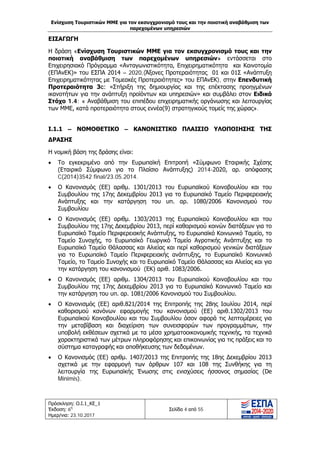 Ενίσχυση Τουριστικών ΜΜΕ για τον εκσυγχρονισμό τους και την ποιοτική αναβάθμιση των
παρεχομένων υπηρεσιών
Πρόσκληση: Ο.Ι.1_ΚΕ_1
Έκδοση: 6η
Ημερ/νια: 23.10.2017
Σελίδα 4 από 55
ΕΙΣΑΓΩΓΗ
Η δράση «Ενίσχυση Τουριστικών ΜΜΕ για τον εκσυγχρονισμό τους και την
ποιοτική αναβάθμιση των παρεχομένων υπηρεσιών» εντάσσεται στο
Επιχειρησιακό Πρόγραμμα «Ανταγωνιστικότητα, Επιχειρηματικότητα και Καινοτομία
(ΕΠΑνΕΚ)» του ΕΣΠΑ 2014 – 2020,(Άξονες Προτεραιότητας 01 και 01Σ «Ανάπτυξη
Επιχειρηματικότητας με Τομεακές Προτεραιότητες» του ΕΠΑνΕΚ), στην Επενδυτική
Προτεραιότητα 3c: «Στήριξη της δημιουργίας και της επέκτασης προηγμένων
ικανοτήτων για την ανάπτυξη προϊόντων και υπηρεσιών» και συμβάλει στον Ειδικό
Στόχο 1.4: « Αναβάθμιση του επιπέδου επιχειρηματικής οργάνωσης και λειτουργίας
των ΜΜΕ, κατά προτεραιότητα στους εννέα(9) στρατηγικούς τομείς της χώρας».
Ι.1.1 – ΝΟΜΟΘΕΤΙΚΟ – ΚΑΝΟΝΙΣΤΙΚΟ ΠΛΑΙΣΙΟ ΥΛΟΠΟΙΗΣΗΣ ΤΗΣ
ΔΡΑΣΗΣ
Η νομική βάση της δράσης είναι:
• Το εγκεκριμένο από την Ευρωπαϊκή Επιτροπή «Σύμφωνο Εταιρικής Σχέσης
(Εταιρικό Σύμφωνο για το Πλαίσιο Ανάπτυξης) 2014-2020, αρ. απόφασης
C(2014)3542 final/23.05.2014.
• Ο Κανονισμός (ΕΕ) αριθμ. 1301/2013 του Ευρωπαϊκού Κοινοβουλίου και του
Συμβουλίου της 17ης Δεκεμβρίου 2013 για το Ευρωπαϊκό Ταμείο Περιφερειακής
Ανάπτυξης και την κατάργηση του υπ. αρ. 1080/2006 Κανονισμού του
Συμβουλίου
• Ο Κανονισμός (ΕΕ) αριθμ. 1303/2013 της Ευρωπαϊκού Κοινοβουλίου και του
Συμβουλίου της 17ης Δεκεμβρίου 2013, περί καθορισμού κοινών διατάξεων για το
Ευρωπαϊκό Ταμείο Περιφερειακής Ανάπτυξης, το Ευρωπαϊκό Κοινωνικό Ταμείο, το
Ταμείο Συνοχής, το Ευρωπαϊκό Γεωργικό Ταμείο Αγροτικής Ανάπτυξης και το
Ευρωπαϊκό Ταμείο Θάλασσας και Αλιείας και περί καθορισμού γενικών διατάξεων
για το Ευρωπαϊκό Ταμείο Περιφερειακής ανάπτυξης, το Ευρωπαϊκό Κοινωνικό
Ταμείο, το Ταμείο Συνοχής και το Ευρωπαϊκό Ταμείο Θάλασσας και Αλιείας και για
την κατάργηση του κανονισμού (ΕΚ) αριθ. 1083/2006.
• Ο Κανονισμός (ΕΕ) αριθμ. 1304/2013 του Ευρωπαϊκού Κοινοβουλίου και του
Συμβουλίου της 17ης Δεκεμβρίου 2013 για το Ευρωπαϊκό Κοινωνικό Ταμείο και
την κατάργηση του υπ. αρ. 1081/2006 Κανονισμού του Συμβουλίου.
• Ο Κανονισμός (ΕΕ) αριθ.821/2014 της Επιτροπής της 28ης Ιουλίου 2014, περί
καθορισμού κανόνων εφαρμογής του κανονισμού (ΕΕ) αριθ.1302/2013 του
Ευρωπαϊκού Κοινοβουλίου και του Συμβουλίου όσον αφορά τις λεπτομέρειες για
την μεταβίβαση και διαχείριση των συνεισφορών των προγραμμάτων, την
υποβολή εκθέσεων σχετικά με τα μέσα χρηματοοικονομικής τεχνικής, τα τεχνικά
χαρακτηριστικά των μέτρων πληροφόρησης και επικοινωνίας για τις πράξεις και το
σύστημα καταγραφής και αποθήκευσης των δεδομένων.
• Ο Κανονισμός (ΕΕ) αριθμ. 1407/2013 της Επιτροπής της 18ης Δεκεμβρίου 2013
σχετικά με την εφαρμογή των άρθρων 107 και 108 της Συνθήκης για τη
λειτουργία της Ευρωπαϊκής Ένωσης στις ενισχύσεις ήσσονος σημασίας (De
Minimis).
ΑΔΑ: Ω1ΙΒ465ΧΙ8-ΗΔΙ
 