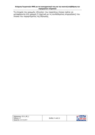 Ενίσχυση Τουριστικών ΜΜΕ για τον εκσυγχρονισμό τους και την ποιοτική αναβάθμιση των
παρεχομένων υπηρεσιών
Πρόσκληση: Ο.Ι.1_ΚΕ_1
Έκδοση: 6η
Ημερ/νια: 23.10.2017
Σελίδα 21 από 22
Τα στοιχεία της γραμμής «Σύνολο» του παραπάνω πίνακα πρέπει να
μεταφέρονται στη γραμμή 3 (σχετικά με τις συνδεδεμένες επιχειρήσεις) του
πίνακα του παραρτήματος της δήλωσης.
ΑΔΑ: Ω1ΙΒ465ΧΙ8-ΗΔΙ
 