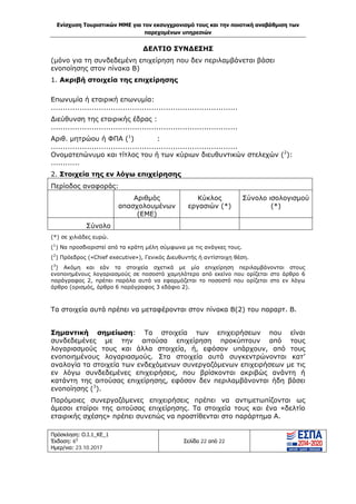 Ενίσχυση Τουριστικών ΜΜΕ για τον εκσυγχρονισμό τους και την ποιοτική αναβάθμιση των
παρεχομένων υπηρεσιών
Πρόσκληση: Ο.Ι.1_ΚΕ_1
Έκδοση: 6η
Ημερ/νια: 23.10.2017
Σελίδα 22 από 22
ΔΕΛΤΙΟ ΣΥΝΔΕΣΗΣ
(μόνο για τη συνδεδεμένη επιχείρηση που δεν περιλαμβάνεται βάσει
ενοποίησης στον πίνακα Β)
1. Ακριβή στοιχεία της επιχείρησης
Επωνυμία ή εταιρική επωνυμία:
..............................................................................
Διεύθυνση της εταιρικής έδρας :
..............................................................................
Αριθ. μητρώου ή ΦΠΑ (1
) :
..............................................................................
Ονοματεπώνυμο και τίτλος του ή των κύριων διευθυντικών στελεχών (2
):
............
2. Στοιχεία της εν λόγω επιχείρησης
Περίοδος αναφοράς:
Αριθμός
απασχολουμένων
(ΕΜΕ)
Κύκλος
εργασιών (*)
Σύνολο ισολογισμού
(*)
Σύνολο
(*) σε χιλιάδες ευρώ.
(1
) Να προσδιοριστεί από τα κράτη μέλη σύμφωνα με τις ανάγκες τους.
(2
) Πρόεδρος («Chief executive»), Γενικός Διευθυντής ή αντίστοιχη θέση.
(3
) Ακόμη και εάν τα στοιχεία σχετικά με μία επιχείρηση περιλαμβάνονται στους
ενοποιημένους λογαριασμούς σε ποσοστό χαμηλότερο από εκείνο που ορίζεται στο άρθρο 6
παράγραφος 2, πρέπει παρόλα αυτά να εφαρμόζεται το ποσοστό που ορίζεται στο εν λόγω
άρθρο (ορισμός, άρθρο 6 παράγραφος 3 εδάφιο 2).
Τα στοιχεία αυτά πρέπει να μεταφέρονται στον πίνακα Β(2) του παραρτ. Β.
Σημαντική σημείωση: Τα στοιχεία των επιχειρήσεων που είναι
συνδεδεμένες με την αιτούσα επιχείρηση προκύπτουν από τους
λογαριασμούς τους και άλλα στοιχεία, ή, εφόσον υπάρχουν, από τους
ενοποιημένους λογαριασμούς. Στα στοιχεία αυτά συγκεντρώνονται κατ’
αναλογία τα στοιχεία των ενδεχόμενων συνεργαζόμενων επιχειρήσεων με τις
εν λόγω συνδεδεμένες επιχειρήσεις, που βρίσκονται ακριβώς ανάντη ή
κατάντη της αιτούσας επιχείρησης, εφόσον δεν περιλαμβάνονται ήδη βάσει
ενοποίησης (3
).
Παρόμοιες συνεργαζόμενες επιχειρήσεις πρέπει να αντιμετωπίζονται ως
άμεσοι εταίροι της αιτούσας επιχείρησης. Τα στοιχεία τους και ένα «δελτίο
εταιρικής σχέσης» πρέπει συνεπώς να προστίθενται στο παράρτημα Α.
ΑΔΑ: Ω1ΙΒ465ΧΙ8-ΗΔΙ
 