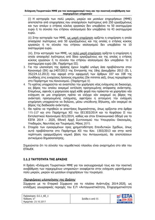 Ενίσχυση Τουριστικών ΜΜΕ για τον εκσυγχρονισμό τους και την ποιοτική αναβάθμιση των
παρεχομένων υπηρεσιών
Πρόσκληση: Ο.Ι.1_ΚΕ_1
Έκδοση: 6η
Ημερ/νια: 23.10.2017
Σελίδα 6 από 55
(i) Η κατηγορία των πολύ μικρών, μικρών και μεσαίων επιχειρήσεων (ΜΜΕ)
αποτελείται από επιχειρήσεις που απασχολούν λιγότερους από 250 εργαζομένους
και των οποίων ο ετήσιος κύκλος εργασιών δεν υπερβαίνει τα 50 εκατομμύρια
ευρώ ή το σύνολο του ετήσιου ισολογισμού δεν υπερβαίνει τα 43 εκατομμύρια
ευρώ.
(ii) Στην κατηγορία των ΜΜΕ, ως μικρή επιχείρηση ορίζεται η επιχείρηση η οποία
απασχολεί λιγότερους από 50 εργαζομένους και της οποίας ο ετήσιος κύκλος
εργασιών ή το σύνολο του ετήσιου ισολογισμού δεν υπερβαίνει τα 10
εκατομμύρια ευρώ.
(iii). Στην κατηγορία των ΜΜΕ, ως πολύ μικρή επιχείρηση ορίζεται η επιχείρηση η
οποία απασχολεί λιγότερους από δέκα εργαζομένους και της οποίας ο ετήσιος
κύκλος εργασιών ή το σύνολο του ετήσιου ισολογισμού δεν υπερβαίνει τα 2
εκατομμύρια ευρώ (Βλ. Παράρτημα ΙΙΙ).
3. Για την υλοποίηση της Δράσης έχουν ληφθεί υπόψη όσα προβλέπονται στον
Κανονισμό (ΕΚ) αρ.1407/2013 της Επιτροπής της 18ης Δεκεμβρίου 2013 (EL L
352/24.12.2013) που αφορά στην εφαρμογή των άρθρων 107 και 108 της
συνθήκης στις ενισχύσεις ήσσονος σημασίας (De minimis aid), όπως περιγράφεται
στο Παράρτημα του Κανονισμού. (Παράρτημα V).
4. Το κράτος υποχρεούται να αναστείλει την χορήγηση νέας ενίσχυσης σε δικαιούχο,
εις βάρος του οποίου εκκρεμεί εκτέλεση προηγουμένης απόφασης ανάκτησης.
Επομένως, αφενός η χορηγούσα αρχή κάθε φορά που πρόκειται να χορηγήσει νέα
ενίσχυση σε μια επιχείρηση πρέπει να ελέγχει εάν εκκρεμεί εις βάρος της
ανάκτηση προηγουμένης ενίσχυσης, αφετέρου η αιτούμενη την ενίσχυση
επιχείρηση υποχρεούται να δηλώνει, μέσω υπεύθυνης δήλωσης, εάν εκκρεμεί σε
βάρος της διαδικασία ανάκτησης.
5. Θα πρέπει να τηρηθούν οι απαιτήσεις δημοσιότητας, όπως ορίζονται στα άρθρα
115-117 και στο Παράρτημα ΧΙΙ του ΕΕ1303/2014 και το Κεφάλαιο ΙΙ του
Εκτελεστικού Κανονισμού 821/2014, καθώς και στον Επικοινωνιακό Οδηγό για το
ΕΣΠΑ 2014 – 2020, Εθνική Αρχή Συντονισμού του Υπουργείου Οικονομίας,
Υποδομών, Ναυτιλίας και Τουρισμού, Μάιος 2015.
6. Στοιχεία των εγκεκριμένων προς χρηματοδότηση Επενδυτικών Σχεδίων, όπως
αυτά προβλέπονται στο Παράρτημα XII του Καν. 1303/2013 και στην κατά
περίπτωση εφαρμοζόμενη νομική βάση του Ανταγωνισμού, θα αποτελέσουν
αντικείμενο δημοσιοποίησης.
Σημειώνεται ότι το σύνολο του νομοθετικού πλαισίου είναι αναρτημένο στο site του
ΕΠΑνΕΚ.
Ι.1.2 ΤΑΥΤΟΤΗΤΑ ΤΗΣ ΔΡΑΣΗΣ
Η δράση «Ενίσχυση Τουριστικών ΜΜΕ για τον εκσυγχρονισμό τους και την ποιοτική
αναβάθμιση των παρεχομένων υπηρεσιών» αναφέρεται στην ενίσχυση υφιστάμενων
πολύ μικρών, μικρών και μεσαίων επιχειρήσεων του τουρισμού.
Περιφέρειες υλοποίησης της δράσης
Σύμφωνα με το Εταιρικό Σύμφωνο για το πλαίσιο Ανάπτυξης 2014-2020, ως
επιλέξιμες γεωγραφικές περιοχές του Ε.Π «Ανταγωνιστικότητα, Επιχειρηματικότητα
ΑΔΑ: Ω1ΙΒ465ΧΙ8-ΗΔΙ
 