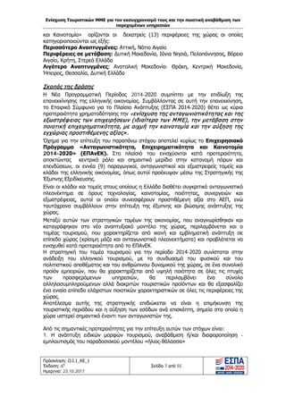Ενίσχυση Τουριστικών ΜΜΕ για τον εκσυγχρονισμό τους και την ποιοτική αναβάθμιση των
παρεχομένων υπηρεσιών
Πρόσκληση: Ο.Ι.1_ΚΕ_1
Έκδοση: 6η
Ημερ/νια: 23.10.2017
Σελίδα 7 από 55
και Καινοτομία» ορίζονται οι δεκατρείς (13) περιφέρειες της χώρας οι οποίες
κατηγοριοποιούνται ως εξής:
Περισσότερο Αναπτυγμένες: Αττική, Νότιο Αιγαίο
Περιφέρειες σε μετάβαση: Δυτική Μακεδονία, Ιόνια Νησιά, Πελοπόννησος, Βόρειο
Αιγαίο, Κρήτη, Στερεά Ελλάδα
Λιγότερο Αναπτυγμένες: Ανατολική Μακεδονία- Θράκη, Κεντρική Μακεδονία,
Ήπειρος, Θεσσαλία, Δυτική Ελλάδα
Σκοπός της δράσης
Η Νέα Προγραμματική Περίοδος 2014-2020 συμπίπτει με την επιδίωξη της
επανεκκίνησης της ελληνικής οικονομίας. Συμβάλλοντας σε αυτή την επανεκκίνηση,
το Εταιρικό Σύμφωνο για το Πλαίσιο Ανάπτυξης (ΕΣΠΑ 2014-2020) θέτει ως κύρια
προτεραιότητα χρηματοδότησης την «ενίσχυση της ανταγωνιστικότητας και της
εξωστρέφειας των επιχειρήσεων (ιδιαίτερα των ΜΜΕ), την μετάβαση στην
ποιοτική επιχειρηματικότητα, με αιχμή την καινοτομία και την αύξηση της
εγχώριας προστιθέμενης αξίας».
Όχημα για την επίτευξη του παραπάνω στόχου αποτελεί κυρίως το Επιχειρησιακό
Πρόγραμμα «Ανταγωνιστικότητα, Επιχειρηματικότητα και Καινοτομία
2014-2020» (ΕΠΑνΕΚ). Στο πλαίσιό του ενισχύονται κατά προτεραιότητα,
αποκτώντας κεντρικό ρόλο και σημαντικό μερίδιο στην κατανομή πόρων και
επενδύσεων, οι εννέα (9) παραγωγικοί, ανταγωνιστικοί και εξωστρεφείς τομείς και
κλάδοι της ελληνικής οικονομίας, όπως αυτοί προέκυψαν μέσω της Στρατηγικής της
Έξυπνης Εξειδίκευσης.
Είναι οι κλάδοι και τομείς στους οποίους η Ελλάδα διαθέτει συγκριτικό ανταγωνιστικό
πλεονέκτημα σε όρους τεχνολογίας, καινοτομίας, ποιότητας, συνεργειών και
εξωστρέφειας, αυτοί οι οποίοι συνεισφέρουν προστιθέμενη αξία στο ΑΕΠ, ενώ
ταυτόχρονα συμβάλλουν στην επίτευξη της έξυπνης και βιώσιμης ανάπτυξης της
χώρας.
Μεταξύ αυτών των στρατηγικών τομέων της οικονομίας, που αναγνωρίσθηκαν και
καταγράφηκαν στο νέο αναπτυξιακό μοντέλο της χώρας, περιλαμβάνεται και ο
τομέας τουρισμού, που χαρακτηρίζεται από ικανή και εμβληματική ανάπτυξη σε
επίπεδο χώρας (κρίσιμη μάζα και ανταγωνιστικά πλεονεκτήματα) και προβλέπεται να
ενισχυθεί κατά προτεραιότητα από το ΕΠΑνΕΚ.
Η στρατηγική του τομέα τουρισμού για την περίοδο 2014-2020 συνίσταται στην
ανάδειξη του ελληνικού τουρισμού, με το συνδυασμό του φυσικού και του
πολιτιστικού αποθέματος και του ανθρώπινου δυναμικού της χώρας, σε ένα συνολικό
προϊόν εμπειριών, που θα χαρακτηρίζεται από υψηλή ποιότητα σε όλες τις πτυχές
των προσφερόμενων υπηρεσιών, θα περιλαμβάνει ένα σύνολο
αλληλοσυμπληρούμενων αλλά διακριτών τουριστικών προϊόντων και θα εξασφαλίζει
ένα ενιαίο επίπεδο ελάχιστων ποιοτικών χαρακτηριστικών σε όλες τις περιφέρειες της
χώρας.
Αποτέλεσμα αυτής της στρατηγικής επιδιώκεται να είναι η επιμήκυνση της
τουριστικής περιόδου και η αύξηση των εσόδων ανά επισκέπτη, σημεία στα οποία η
χώρα υστερεί σημαντικά έναντι των ανταγωνιστών της.
Από τις σημαντικές προτεραιότητες για την επίτευξη αυτών των στόχων είναι:
1. Η ανάπτυξη ειδικών μορφών τουρισμού, αναβάθμιση ή/και διαφοροποίηση -
εμπλουτισμός του παραδοσιακού μοντέλου «ήλιος-θάλασσα»
ΑΔΑ: Ω1ΙΒ465ΧΙ8-ΗΔΙ
 