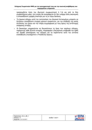Ενίσχυση Τουριστικών ΜΜΕ για τον εκσυγχρονισμό τους και την ποιοτική αναβάθμιση των
παρεχομένων υπηρεσιών
Πρόσκληση: Ο.Ι.1_ΚΕ_1
Έκδοση: 6η
Ημερ/νια: 23.10.2017
Σελίδα 7 από 9
προσκομίζεται λύση του ιδιωτικού συμφωνητικού ή Υ.Δ και από τα δύο
συμβαλλόμενα μέρη, στις οποίες θα αναγράφεται ότι δεν υπάρχει άλλη οικονομική
ή οποιασδήποτε μορφής απαίτηση για τις εν λόγω δαπάνες.
 Τα όργανα ελέγχου κατά την πιστοποίηση του Φυσικού Αντικειμένου μπορούν να
ζητήσουν οποιοδήποτε στοιχείο κρίνουν απαραίτητο, για την απόδειξη της καλής
εκτέλεσης του έργου και την πλήρη συμμόρφωση με τους όρους της αντίστοιχης
απόφασης ένταξης.
 Οι δικαιούχοι υποχρεούνται να διευκολύνουν το έργο των οργάνων ελέγχου,
παρέχοντας κάθε δυνατό στοιχείο, πληροφορία ή διευκρίνιση υποβοηθά την ορθή
και ακριβή ολοκλήρωση του ελέγχου και να παρίστανται κατά την επιτόπια
επαλήθευση (τουλάχιστον ο Υπεύθυνος Έργου).
ΑΔΑ: Ω1ΙΒ465ΧΙ8-ΗΔΙ
 