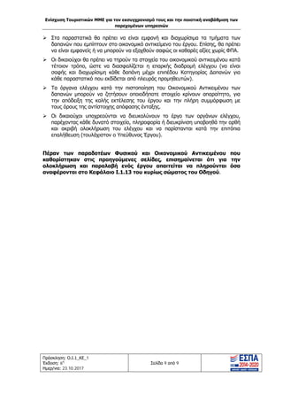 Ενίσχυση Τουριστικών ΜΜΕ για τον εκσυγχρονισμό τους και την ποιοτική αναβάθμιση των
παρεχομένων υπηρεσιών
Πρόσκληση: Ο.Ι.1_ΚΕ_1
Έκδοση: 6η
Ημερ/νια: 23.10.2017
Σελίδα 9 από 9
 Στα παραστατικά θα πρέπει να είναι εμφανή και διαχωρίσιμα τα τμήματα των
δαπανών που εμπίπτουν στο οικονομικό αντικείμενο του έργου. Επίσης, θα πρέπει
να είναι εμφανείς ή να μπορούν να εξαχθούν σαφώς οι καθαρές αξίες χωρίς ΦΠΑ.
 Οι δικαιούχοι θα πρέπει να τηρούν τα στοιχεία του οικονομικού αντικειμένου κατά
τέτοιον τρόπο, ώστε να διασφαλίζεται η επαρκής διαδρομή ελέγχου (να είναι
σαφής και διαχωρίσιμη κάθε δαπάνη μέχρι επιπέδου Κατηγορίας Δαπανών για
κάθε παραστατικό που εκδίδεται από πλευράς προμηθευτών).
 Τα όργανα ελέγχου κατά την πιστοποίηση του Οικονομικού Αντικειμένου των
δαπανών μπορούν να ζητήσουν οποιοδήποτε στοιχείο κρίνουν απαραίτητο, για
την απόδειξη της καλής εκτέλεσης του έργου και την πλήρη συμμόρφωση με
τους όρους της αντίστοιχης απόφασης ένταξης.
 Οι δικαιούχοι υποχρεούνται να διευκολύνουν το έργο των οργάνων ελέγχου,
παρέχοντας κάθε δυνατό στοιχείο, πληροφορία ή διευκρίνιση υποβοηθά την ορθή
και ακριβή ολοκλήρωση του ελέγχου και να παρίστανται κατά την επιτόπια
επαλήθευση (τουλάχιστον ο Υπεύθυνος Έργου).
Πέραν των παραδοτέων Φυσικού και Οικονομικού Αντικειμένου που
καθορίστηκαν στις προηγούμενες σελίδες, επισημαίνεται ότι για την
ολοκλήρωση και παραλαβή ενός έργου απαιτείται να πληρούνται όσα
αναφέρονται στο Κεφάλαιο Ι.1.13 του κυρίως σώματος του Οδηγού.
ΑΔΑ: Ω1ΙΒ465ΧΙ8-ΗΔΙ
 