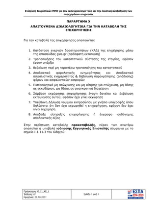 Ενίσχυση Τουριστικών ΜΜΕ για τον εκσυγχρονισμό τους και την ποιοτική αναβάθμιση των
παρεχομένων υπηρεσιών
Πρόσκληση: Ο.Ι.1_ΚΕ_1
Έκδοση: 6η
Ημερ/νια: 23.10.2017
Σελίδα 1 από 1
ΠΑΡΑΡΤΗΜΑ Χ
ΑΠΑΙΤΟΥΜΕΝΑ ΔΙΚΑΙΟΛΟΓΗΤΙΚΑ ΓΙΑ ΤΗΝ ΚΑΤΑΒΟΛΗ ΤΗΣ
ΕΠΙΧΟΡΗΓΗΣΗΣ
Για την καταβολή της επιχορήγησης απαιτούνται:
1. Κατάσταση ενεργών δραστηριοτήτων (ΚΑΔ) της επιχείρησης μέσω
της ιστοσελίδας gsis.gr (πρόσφατη εκτύπωση)
2. Tροποποιήσεις του καταστατικού σύστασης της εταιρίας, εφόσον
έχουν υπάρξει
3. Βεβαίωση περί μη περαιτέρω τροποποίησης του καταστατικού
4. Αποδεικτικό φορολογικής ενημερότητας και Αποδεικτικό
ασφαλιστικής ενημερότητας ή Βεβαίωση παρακράτησης (απόδοσης)
φόρων και ασφαλιστικών εισφορών
5. Πιστοποιητικά μη πτώχευσης και μη αίτησης για πτώχευση, μη θέσης
σε εκκαθάριση, μη θέσης σε αναγκαστική διαχείριση
6. Σύμβαση εκχώρησης επιχορήγησης έναντι δανείου και βεβαίωση
εκταμίευσης αυτού, εφόσον έχει γίνει εκχώρηση
7. Υπεύθυνη Δήλωση νομίμου εκπροσώπου με γνήσιο υπογραφής όπου
δηλώνεται ότι δεν έχει εκχωρηθεί η επιχορήγηση, εφόσον δεν έχει
γίνει εκχώρηση.
8. Απόδειξη είσπραξης επιχορήγησης ή έγγραφο ισοδύναμης
αποδεικτικής αξίας
Στην περίπτωση καταβολής προκαταβολής, πέραν των ανωτέρω
απαιτείται η υποβολή ισόποσης Εγγυητικής Επιστολής σύμφωνα με το
σημείο Ι.1.11.3 του Οδηγού.
ΑΔΑ: Ω1ΙΒ465ΧΙ8-ΗΔΙ
 