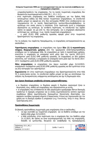 Ενίσχυση Τουριστικών ΜΜΕ για τον εκσυγχρονισμό τους και την ποιοτική αναβάθμιση των
παρεχομένων υπηρεσιών
Πρόσκληση: Ο.Ι.1_ΚΕ_1
Έκδοση: 6η
Ημερ/νια: 23.10.2017
Σελίδα 11 από 55
υπηρεσίες/προϊόντα της επιχείρησης. Για τις λοιπές τουριστικές επιχειρήσεις δεν
θεωρούνται συμπληρωματικοί οι ΚΑΔ 55.1, 55.2, 55.3.
- στην περίπτωση επιχείρησης που διαθέτει επιλέξιμους για την δράση ΚΑΔ
καταλυμάτων καθώς και ΚΑΔ λοιπών τουριστικών επιχειρήσεων, το επενδυτικό
σχέδιο μπορεί να αφορά και στις δύο κατηγορίες ΜΟΝΟ όταν αποδεικνύεται και
τεκμηριώνεται ότι οι λοιπές δραστηριότητες εμπλουτίζουν/αναβαθμίζουν το
κατάλυμα στο οποίο γίνεται η επένδυση. Στην περίπτωση αυτή η επιχείρηση
αξιολογείται ως κατάλυμα. Σε αντίθετη περίπτωση, το επενδυτικό του σχέδιο
πρέπει να αφορά σε μια από τις δύο κατηγορίες και η επιχείρηση αξιολογείται
αντίστοιχα (ως κατάλυμα ή ως λοιπές τουριστικές επιχειρήσεις)».
- η μισή (0,50) ΕΜΕ μισθωτής εργασίας αφορά μόνο στην τουριστική
δραστηριότητα της επιχείρησης.
Για τις ανάγκες του παρόντος Προγράμματος, οι επιχειρήσεις κατηγοριοποιούνται ως
ακολούθως :
Υφιστάμενες επιχειρήσεις: οι επιχειρήσεις που έχουν δύο (2) ή περισσότερες
πλήρεις διαχειριστικές χρήσεις από την ημερομηνία απόκτησης/προσθήκης
επιλέξιμου για το πρόγραμμα ΚΑΔ. Σε επιχειρήσεις με τρείς ή περισσότερες χρήσεις,
απαιτείται η επιχείρηση να απασχολεί κατά μέσο όρο την τριετία 2013-2015
τουλάχιστον μισή (0,50) ΕΜΕ μισθωτής εργασίας. Σε επιχειρήσεις με δύο χρήσεις
απαιτείται, κατ’ αναλογία, η επιχείρηση να απασχολεί κατά μέσο όρο την διετία 2014-
2015 τουλάχιστον μισή (0,50) ΕΜΕ μισθωτής εργασίας.
Νέες επιχειρήσεις: οι επιχειρήσεις που έχουν συσταθεί μέχρι 31/12/2015,
απασχολούν τουλάχιστον μισή (0,50) ΕΜΕ μισθωτής εργασίας και δεν εμπίπτουν στην
ως άνω κατηγορία των υφιστάμενων.
Σημειώνεται ότι στην περίπτωση επιχειρήσεων που δραστηριοποιούνται στον ΚΑΔ
55 ή αναλυτικούς αυτού, το επενδυτικό σχέδιο μπορεί να έχει ως αποτέλεσμα την
αύξηση της δυναμικότητας υπάρχοντος καταλύματος και όχι τη δημιουργία νέου.
Δεν έχουν δικαίωμα υποβολής αίτησης χρηματοδότησης:
• οι δημόσιες επιχειρήσεις, οι δημόσιοι φορείς ή δημόσιοι οργανισμοί ή/και οι
θυγατρικές τους, καθώς και επιχειρήσεις που εξομοιώνονται με αυτές.
• οι επιχειρήσεις που εντάσσονται σε ήδη οργανωμένο ομοιόμορφο δίκτυο διανομής
προϊόντων ή παροχής υπηρεσιών και οι οποίες εκμεταλλεύονται κατόπιν σχετικών
συμβάσεων άδειες εκμετάλλευσης δικαιωμάτων διανοητικής ιδιοκτησίας, που
αφορούν συνήθως εμπορικά σήματα ή διακριτικούς τίτλους και τεχνογνωσία για την
χρήση και τη διανομή αγαθών ή υπηρεσιών (π.χ. franchising, Shop in shop, δίκτυο
πρακτόρευσης κλπ).
Προϋποθέσεις Συμμετοχής
Οι βασικές προϋποθέσεις συμμετοχής μιας επιχείρησης είναι οι ακόλουθες:
• να έχει συσταθεί ως τουριστική επιχείρηση και να διαθέτει επιλέξιμο για την
Δράση ΚΑΔ μέχρι 31/12/2015.
• ο ΚΑΔ επένδυσης, στην περίπτωση που η επιχείρηση δεν τον διαθέτει μέχρι
31.12.2015, θα πρέπει να είναι συμπληρωματικός του ΚΑΔ της επιχείρησης,
δηλαδή να εμπλουτίζει, διευρύνει και αναβαθμίζει τις προσφερόμενες
ΑΔΑ: Ω1ΙΒ465ΧΙ8-ΗΔΙ
 