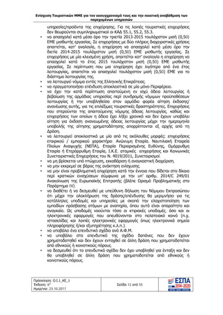 Ενίσχυση Τουριστικών ΜΜΕ για τον εκσυγχρονισμό τους και την ποιοτική αναβάθμιση των
παρεχομένων υπηρεσιών
Πρόσκληση: Ο.Ι.1_ΚΕ_1
Έκδοση: 6η
Ημερ/νια: 23.10.2017
Σελίδα 12 από 55
υπηρεσίες/προϊόντα της επιχείρησης. Για τις λοιπές τουριστικές επιχειρήσεις
δεν θεωρούνται συμπληρωματικοί οι ΚΑΔ 55.1, 55.2, 55.3.
• να απασχολεί κατά μέσο όρο την τριετία 2013-2015 τουλάχιστον μισή (0,50)
ΕΜΕ μισθωτής εργασίας. Σε επιχειρήσεις με δύο πλήρεις διαχειριστικές χρήσεις
απαιτείται, κατ’ αναλογία, η επιχείρηση να απασχολεί κατά μέσο όρο την
διετία 2014-2015 τουλάχιστον μισή (0,50) ΕΜΕ μισθωτής εργασίας. Σε
επιχειρήσεις με μία κλεισμένη χρήση, απαιτείται κατ’ αναλογία η επιχείρηση να
απασχολεί κατά το έτος 2015 τουλάχιστον μισή (0,50) ΕΜΕ μισθωτής
εργασίας. Σε περίπτωση που μια επιχείρηση έχει λιγότερο από ένα έτος
λειτουργίας, απαιτείται να απασχολεί τουλάχιστον μισή (0,50) ΕΜΕ για το
διάστημα λειτουργίας της.
• να λειτουργεί νόμιμα εντός της Ελληνικής Επικράτειας.
• να πραγματοποιήσει επένδυση αποκλειστικά σε μία μόνο Περιφέρεια.
• να έχει την κατά περίπτωση απαιτούμενη εν ισχύ άδεια λειτουργίας ή
βεβαίωση της αρμόδιας υπηρεσίας περί συνδρομής νόμιμων προϋποθέσεων
λειτουργίας ή την υποβληθείσα στον αρμόδιο φορέα αίτηση έκδοσης/
ανανέωσης αυτής, για τις επιλέξιμες τουριστικές δραστηριότητες. Επιχειρήσεις
που στερούνται της απαιτούμενης νόμιμης άδειας λειτουργίας, καθώς και
επιχειρήσεις των οποίων η άδεια έχει λήξει χρονικά και δεν έχουν υποβάλει
αίτηση για έκδοση ανανεωμένης άδειας λειτουργίας μέχρι την ημερομηνία
υποβολής της αίτησης χρηματοδότησης απορρίπτονται εξ αρχής από τη
Δράση.
• να λειτουργεί αποκλειστικά με μία από τις ακόλουθες μορφές: επιχειρήσεις
εταιρικού / εμπορικού χαρακτήρα: Ανώνυμη Εταιρία, Ναυτιλιακή Εταιρεία
Πλοίων Αναψυχής (ΝΕΠΑ), Εταιρία Περιορισμένης Ευθύνης, Ομόρρυθμη
Εταιρία ή Ετερόρρυθμη Εταιρία, Ι.Κ.Ε, ατομικές επιχειρήσεις και Κοινωνικές
Συνεταιριστικές Επιχειρήσεις του Ν. 4019/2011, Συνεταιρισμοί.
• να μη βρίσκεται υπό πτώχευση, εκκαθάριση ή αναγκαστική διαχείριση.
• να μην εκκρεμεί σε βάρος της ανάκτηση ενίσχυσης.
• να μην είναι προβληματική επιχείρηση κατά την έννοια που δίδεται στο δίκαιο
περί κρατικών ενισχύσεων σύμφωνα με την υπ’ αριθμ. 2014/C 249/01
Ανακοίνωση της Ευρωπαϊκής Επιτροπής (βλέπε Ορισμό Προβληματικής στο
Παράρτημα IV).
• να διαθέτει ή να δεσμευθεί με υπεύθυνη δήλωση του Νόμιμου Εκπροσώπου
ότι μέχρι την ολοκλήρωση της δράσης/επένδυσης θα μεριμνήσει για τις
κατάλληλες υποδομές και υπηρεσίες με σκοπό την ελαχιστοποίηση των
εμποδίων πρόσβασης ατόμων με αναπηρία, όπου αυτό είναι απαραίτητο και
αναγκαίο. Ως υποδομές νοούνται τόσο οι κτιριακές υποδομές, όσο και οι
ηλεκτρονικές εφαρμογές που απευθύνονται στο πελατειακό κοινό (π.χ.
ιστοσελίδες και λοιπές ηλεκτρονικές εφαρμογές όπως ηλεκτρονικά σημεία
πληροφόρησης ή/και εξυπηρέτησης κ.λ.π.).
• να υποβάλει ένα επενδυτικό σχέδιο ανά Α.Φ.Μ.
• να υποβάλει στο επενδυτικό της σχέδιο δαπάνες που δεν έχουν
χρηματοδοτηθεί και δεν έχουν ενταχθεί σε άλλη δράση που χρηματοδοτείται
από εθνικούς ή κοινοτικούς πόρους.
• να δεσμευθεί ότι το επενδυτικό σχέδιο δεν έχει υποβληθεί για ένταξη και δεν
θα υποβληθεί σε άλλη δράση που χρηματοδοτείται από εθνικούς ή
κοινοτικούς πόρους.
ΑΔΑ: Ω1ΙΒ465ΧΙ8-ΗΔΙ
 