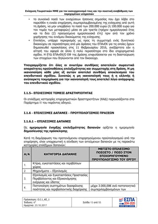 Ενίσχυση Τουριστικών ΜΜΕ για τον εκσυγχρονισμό τους και την ποιοτική αναβάθμιση των
παρεχομένων υπηρεσιών
Πρόσκληση: Ο.Ι.1_ΚΕ_1
Έκδοση: 6η
Ημερ/νια: 23.10.2017
Σελίδα 13 από 55
• το συνολικό ποσό των ενισχύσεων ήσσονος σημασίας που έχει λάβει στο
παρελθόν η ενιαία επιχείρηση, συμπεριλαμβανομένης της ενίσχυσης από αυτή
τη Δράση, να μην υπερβαίνει το ποσό των 200.000 ευρώ (ή 100.000 ευρώ για
τον τομέα των μεταφορών) μέσα σε μία τριετία (τρέχον ημερολογιακό έτος
και τα δύο (2) προηγούμενα ημερολογιακά έτη) πριν από τον χρόνο
χορήγησης του εννόμου δικαιώματος της ενίσχυσης.
• Επιπλέον, υπάρχει περιορισμός ως προς τη συμμετοχή ενός δυνητικού
δικαιούχου σε περισσότερες από μία Δράσεις του ΕΠΑνΕΚ για τις οποίες έχουν
δημοσιευθεί προσκλήσεις στις 11 Φεβρουαρίου 2016, ανεξάρτητα εάν η
αίτησή του αφορά σε άλλο ή πολύ περισσότερο στο ίδιο επιχειρηματικό
σχέδιο. Η ΕΥΔ ΕΠΑνΕΚ/Ο ΕΦ της Δράσης επιφυλάσσεται για τη διασταύρωση
των στοιχείων που δηλώνονται από τον δικαιούχο.
Υπογραμμίζεται ότι όλες οι ανωτέρω συνθήκες αποτελούν σωρευτικά
απαραίτητες προϋποθέσεις επιλεξιμότητας και συμμετοχής στη δράση. Η μη
ικανοποίηση κάθε μίας εξ αυτών αποτελεί συνθήκη αποκλεισμού του
επενδυτικού σχεδίου. Συνεπώς η μη ικανοποίησή τους ή η ελλιπής ή
ανύπαρκτη τεκμηρίωση για την ικανοποίησή τους αποτελεί λόγο απόρριψης
του επενδυτικού σχεδίου.
Ι.1.5– ΕΠΙΛΕΞΙΜΟΙ ΤΟΜΕΙΣ ΔΡΑΣΤΗΡΙΟΤΗΤΑΣ
Οι επιλέξιμες κατηγορίες επιχειρηματικών δραστηριοτήτων (ΚΑΔ) παρουσιάζονται στο
Παράρτημα II του παρόντος οδηγού.
Ι.1.6 - ΕΠΙΛΕΞΙΜΕΣ ΔΑΠΑΝΕΣ - ΠΡΟΥΠΟΛΟΓΙΣΜΟΣ ΠΡΑΞΕΩΝ
Ι.1.6.1 – ΕΠΙΛΕΞΙΜΕΣ ΔΑΠΑΝΕΣ
Ως ημερομηνία έναρξης επιλεξιμότητας δαπανών ορίζεται η ημερομηνία
δημοσίευσης της πρόσκλησης.
Κατά τη διαμόρφωση του προτεινόμενου επιχορηγούμενου προϋπολογισμού από την
επιχείρηση, είναι υποχρεωτική η σύνδεση των αιτούμενων δαπανών με τις παρακάτω
κατηγορίες επιλέξιμων δαπανών:
Α/Α ΚΑΤΗΓΟΡΙΑ ΔΑΠΑΝΗΣ
ΜΕΓΙΣΤΟ ΕΠΙΛΕΞΙΜΟ
ΠΟΣΟΣΤΟ / ΠΟΣΟ ΣΤΟΝ
ΕΠΙΧΟΡΗΓΟΥΜΕΝΟ
ΠΡΟΥΠΟΛΟΓΙΣΜΟ ΤΟΥ ΕΡΓΟΥ
1.
Κτίρια, εγκαταστάσεις και περιβάλλων
χώρος
2. Μηχανήματα – Εξοπλισμός
3.
Εξοπλισμός και Εγκαταστάσεις Προστασίας
Περιβάλλοντος και Εξοικονόμησης
ενέργειας και ύδατος
4.
Πιστοποίηση συστημάτων διασφάλισης
ποιότητας και περιβαλλοντικής διαχείρισης
μέχρι 3.000,00€ ανά πιστοποιητικό
συμπεριλαμβανομένων των
ΑΔΑ: Ω1ΙΒ465ΧΙ8-ΗΔΙ
 