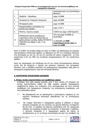 Ενίσχυση Τουριστικών ΜΜΕ για τον εκσυγχρονισμό τους και την ποιοτική αναβάθμιση των
παρεχομένων υπηρεσιών
Πρόσκληση: Ο.Ι.1_ΚΕ_1
Έκδοση: 6η
Ημερ/νια: 23.10.2017
Σελίδα 14 από 55
προκαταρκτικών της πιστοποίησης
δαπανών.
5. Προβολή – Προώθηση μέχρι 15.000€
6. Λογισμικά και Υπηρεσίες Λογισμικού μέχρι 20.000€
7. Μεταφορικά μέσα μέχρι 15.000€
8.
Παρακολούθηση υλοποίησης του
Επενδυτικού Σχεδίου
μέχρι 2.500 €
9. Μελέτες / έρευνες αγοράς 5.000 € και μέχρι 2.500 €/μελέτη
10.
Μισθολογικό κόστος εργαζόμενων
(υφιστάμενο ή/και νέο προσωπικό) με
χρήση ρήτρας ευελιξίας, άρθρο 98 ΚΑΝ ΕΕ
1303/2014 και άρθρο 2 παρ. 3 της
ΥΑΕΚΕΔ.
40% και μέχρι 24.000€ ως
ακολούθως:
12.000,00€ ανά ΕΜΕ
(υφιστάμενη ή/και νέα) και
μέχρι δύο ΕΜΕ
Κατά το στάδιο της ένταξης καθώς και κατά το στάδιο της αξιολόγησης και έγκρισης
τροποποιήσεων επενδυτικού σχεδίου, το άθροισμα του Π/Υ των επιλέξιμων δαπανών
στις Κατηγορίες με α/α (1), (2) και (3) ανωτέρω θα πρέπει υποχρεωτικά να είναι
μεγαλύτερο ή ίσο του 50% του συνολικού επιχορηγούμενου Π/Υ του επενδυτικού
σχεδίου.
Κατά την ολοκλήρωση της επένδυσης και επί του τελικά πιστοποιούμενου κόστους
αυτής, δεν θα ελέγχεται η τήρηση των μέγιστων ποσοστών των κατηγοριών
δαπανών, ούτε η πρόσθετη απαίτηση της προηγούμενης παραγράφου παρά μόνο τα
εγκεκριμένα επιχορηγούμενα ποσά ανά κατηγορία δαπάνης.
Α. ΚΑΤΗΓΟΡΙΕΣ ΕΠΙΛΕΞΙΜΩΝ ΔΑΠΑΝΩΝ
1. Κτίρια, λοιπές εγκαταστάσεις και περιβάλλων χώρος
Επιλέξιμες είναι κάθε μορφής εργασίες μετά ή άνευ υλικών επί κτιριακών και
λοιπών εγκαταστάσεων καθώς και κάθε μορφής εργασίες διαμόρφωσης
περιβάλλοντος χώρου που στοχεύουν στον εκσυγχρονισμό και στην ποιοτική
αναβάθμιση των παρεχομένων υπηρεσιών της ενισχυόμενης επιχείρησης, υπό
τους ακόλουθους όρους:
1.1 Να εξασφαλιστεί και να προσκομιστεί η απαιτούμενη σύμφωνα με τον
ισχύοντα Οικοδομικό Κανονισμό αδειοδότηση για τις εκτελούμενες
εργασίες.
1.2 Να υπάρχει ιδιοκτησία ή παραχώρηση χρήσης ή μίσθωση ή νόμιμη
σύσταση επικαρπίας επί του ακινήτου για χρονικό διάστημα τουλάχιστον
έξι (6) ετών. Η περίοδος της εξαετίας υπολογίζεται από την ημερομηνία
έκδοσης της απόφασης ένταξης της επένδυσης. Η ιδιοκτησία, η μίσθωση,
η σύσταση επικαρπίας ή η παραχώρηση χρήσης θα πρέπει να
καταδεικνύεται με το 1ο αίτημα πιστοποίησης και πριν την καταβολή της
ΑΔΑ: Ω1ΙΒ465ΧΙ8-ΗΔΙ
 