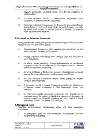 Ενίσχυση Τουριστικών ΜΜΕ για τον εκσυγχρονισμό τους και την ποιοτική αναβάθμιση των
παρεχομένων υπηρεσιών
Πρόσκληση: Ο.Ι.1_ΚΕ_1
Έκδοση: 6η
Ημερ/νια: 23.10.2017
Σελίδα 17 από 55
διαμονή, μετακίνηση, μεταφορά υλικών κλπ) δεν θα υπερβαίνει τις
6.000€/ έκθεση.
5.4 Δεν είναι επιλέξιμες δαπάνες οι διαφημιστικές καταχωρήσεις στην
τηλεόραση, το ραδιόφωνο και τις εφημερίδες.
5.5 Το κόστος αναβάθμισης υπάρχουσας ή η δημιουργία νέας ιστοσελίδας δεν
θα υπερβαίνει το ποσό των 2.500 €. Η νέα ή η αναβαθμισμένη ιστοσελίδα
θα πρέπει να εξυπηρετεί τις ανάγκες ατόμων με αναπηρία σύμφωνα με
το/τα ισχύοντα διεθνή πρότυπα.
6. Λογισμικά και Υπηρεσίες Λογισμικού
Επιλέξιμες είναι κάθε μορφής ενέργειες και δαπάνες που αφορούν στην προμήθεια
Λογισμικού υπό τους ακόλουθους όρους :
6.1 Προμηθευόμενο λογισμικό να είναι καινούριο και η επιχείρηση να είναι
νόμιμος κάτοχος της άδειας χρήσης αυτού.
6.2 Παροχή υπηρεσιών υποστήριξης είναι επιλέξιμη μέχρι ένα έτος από το
χρόνο προμήθειας.
6.3 Το κόστος παραμετροποίησης Λογισμικού/Εφαρμογών και εκπαίδευσης
στη χρήση αυτών είναι επιλέξιμο ως δαπάνη μέχρι και 20% του κόστους
αγοράς του λογισμικού/εφαρμογής.
6.4 Δεν είναι επιλέξιμες οι δαπάνες που αφορούν ιδιοκατασκευή λογισμικού
από την ίδια την επιχείρηση που εγκρίθηκε για χρηματοδότηση.
6.5 Δεν είναι επιλέξιμη η ανανέωση αγοράς άδειας χρήσης για υπάρχον
λογισμικό στην επιχείρηση.
6.6 Οι Υπηρεσίες προμήθειας/χρήσης Λογισμικού υπό καθεστώς «Software as
a Service», «cloud computing» ή άλλο παρεμφερές αυτού, είναι
επιλέξιμες.
6.7 Σε περίπτωση αγοράς λογισμικού εφαρμογών που απευθύνεται σε
πελατειακό κοινό, θα πρέπει να λαμβάνεται μέριμνα να εξυπηρετεί τις
ανάγκες ατόμων με αναπηρία σύμφωνα με το/τα ισχύοντα διεθνή
πρότυπα (οι δαπάνες μετατροπής είναι επιλέξιμες).
7. Μεταφορικά Μέσα
Προμήθεια αυτοκινούμενων μεταφορικών μέσων υπό τους ακόλουθους
περιορισμούς:
a. Το μεταφορικό μέσο να είναι καινούργιο, αμεταχείριστο και στην
κυριότητα της επιχείρησης.
ΑΔΑ: Ω1ΙΒ465ΧΙ8-ΗΔΙ
 