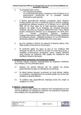 Ενίσχυση Τουριστικών ΜΜΕ για τον εκσυγχρονισμό τους και την ποιοτική αναβάθμιση των
παρεχομένων υπηρεσιών
Πρόσκληση: Ο.Ι.1_ΚΕ_1
Έκδοση: 6η
Ημερ/νια: 23.10.2017
Σελίδα 18 από 55
b. Το μεταφορικό μέσο να είναι :
− είτε επαγγελματικής χρήσης
− είτε μικτής/πολλαπλής χρήσης, τουλάχιστον εννέα (9) θέσεων και να
χρησιμοποιείται αποκλειστικά για τη μεταφορά πελατών
καταλυμάτων χωρίς κόμιστρο.
c. Η δαπάνη χρηματοδοτικής μίσθωσης μεταφορικών μέσων θεωρείται
επιλέξιμη δαπάνη μόνο όταν ο εκμισθωτής μπορεί να συνάπτει συμβάσεις
χρηματοδοτικής μίσθωσης σύμφωνα με τις διατάξεις του Ν. 1665/1986
(ΦΕΚ 194 Α’), όπως ισχύει, και σε κάθε περίπτωση σύμφωνα με τα
οριζόμενα στο άρθρο 19 της Απόφασης του Υπουργού Οικονομίας,
Υποδομών, Ναυτιλίας και Τουρισμού 81986/ΕΥΘΥ712/31.7.2015 «Εθνικοί
κανόνες επιλεξιμότητας δαπανών για τα προγράμματα του ΕΣΠΑ 2014-
2020 – Έλεγχοι νομιμότητας δημοσίων συμβάσεων
συγχρηματοδοτούμενων πράξεων ΕΣΠΑ 2014-2020 από Αρχές Διαχείρισης
και Ενδιάμεσους Φορείς – Διαδικασία Ενστάσεων επί των αποτελεσμάτων
αξιολόγησης πράξεων» (ΦΕΚ 1822/Β/24.08.2015), όπως ισχύει.
d. Δεν είναι επιλέξιμες οι δαπάνες που αφορούν σε δασμούς, φόρους, τέλη,
έξοδα αμοιβών εκτελωνιστή και εκτελωνισμού.
e. Σε επενδυτικά σχέδια που έχουν ως έναν εκ των επιλέξιμων ΚΑΔ
επένδυσης τον ΚΑΔ 49, τον ΚΑΔ 50, τον ΚΑΔ 77 ή αναλυτικούς αυτών, η
προμήθεια αυτοκινούμενων μεταφορικών μέσων, σκαφών θαλάσσης
χωρίς πλήρωμα και ποδηλάτων κάθε μορφής που προορίζονται προς
εκμίσθωση, θεωρείται εξοπλισμός.
8. Παρακολούθηση υλοποίησης του Επενδυτικού Σχεδίου
Οι δαπάνες παροχής υπηρεσιών παρακολούθησης και διαχείρισης επενδύσεων
είναι επιλέξιμες υπό τους ακόλουθους όρους:
8.1 Αφορούν στο χρονικό διάστημα από την υποβολή της αίτησης
χρηματοδότησης και μέχρι την ολοκλήρωση της επένδυσης
8.2 Οι πιθανές δαπάνες διαμονής, μετακίνησης και λοιπές δαπάνες ταξιδιών
των συμβούλων περιλαμβάνονται στη συνολική αμοιβή τους και δεν είναι
επιλέξιμες ως διακριτές δαπάνες.
8.3 Το επιλέξιμο προς χρηματοδότηση ποσό/ύψος αυτών δεν μπορεί να
υπερβαίνει τις 2.500€.
9. Μελέτες / έρευνες αγοράς
Μελέτες και έρευνες κάθε μορφής που στοχεύουν στον εκσυγχρονισμό και στην
ποιοτική αναβάθμιση των παρεχομένων υπηρεσιών της ενισχυόμενης επιχείρησης,
είναι επιλέξιμες υπό τους ακόλουθους όρους:
ΑΔΑ: Ω1ΙΒ465ΧΙ8-ΗΔΙ
 