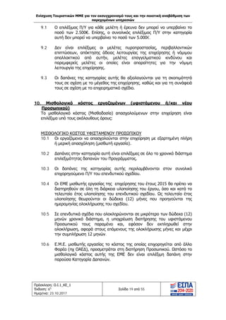Ενίσχυση Τουριστικών ΜΜΕ για τον εκσυγχρονισμό τους και την ποιοτική αναβάθμιση των
παρεχομένων υπηρεσιών
Πρόσκληση: Ο.Ι.1_ΚΕ_1
Έκδοση: 6η
Ημερ/νια: 23.10.2017
Σελίδα 19 από 55
9.1 Ο επιλέξιμος Π/Υ για κάθε μελέτη ή έρευνα δεν μπορεί να υπερβαίνει το
ποσό των 2.500€. Επίσης, ο συνολικός επιλέξιμος Π/Υ στην κατηγορία
αυτή δεν μπορεί να υπερβαίνει το ποσό των 5.000€.
9.2 Δεν είναι επιλέξιμες οι μελέτες πυροπροστασίας, περιβαλλοντικών
επιπτώσεων, απόκτησης άδειας λειτουργίας της επιχείρησης ή νόμιμου
απαλλακτικού από αυτήν, μελέτες επαγγελματικού κινδύνου και
παρεμφερείς μελέτες οι οποίες είναι απαραίτητες για την νόμιμη
λειτουργία της επιχείρησης.
9.3 Οι δαπάνες της κατηγορίας αυτής θα αξιολογούνται για τη σκοπιμότητά
τους σε σχέση με το μέγεθος της επιχείρησης, καθώς και για τη συνάφειά
τους σε σχέση με το επιχειρηματικό σχέδιο.
10. Μισθολογικό κόστος εργαζομένων (υφιστάμενου ή/και νέου
Προσωπικού)
Το μισθολογικό κόστος (Μισθοδοσία) απασχολούμενων στην επιχείρηση είναι
επιλέξιμο υπό τους ακόλουθους όρους:
ΜΙΣΘΟΛΟΓΙΚΟ ΚΟΣΤΟΣ ΥΦΙΣΤΑΜΕΝΟΥ ΠΡΟΣΩΠΙΚΟΥ
10.1 Οι εργαζόμενοι να απασχολούνται στην επιχείρηση με εξαρτημένη πλήρη
ή μερική απασχόληση (μισθωτή εργασία).
10.2 Δαπάνες στην κατηγορία αυτή είναι επιλέξιμες σε όλο το χρονικό διάστημα
επιλεξιμότητας δαπανών του Προγράμματος.
10.3 Οι δαπάνες της κατηγορίας αυτής περιλαμβάνονται στον συνολικό
επιχορηγούμενο Π/Υ του επενδυτικού σχεδίου.
10.4 Οι ΕΜΕ μισθωτής εργασίας της επιχείρησης του έτους 2015 θα πρέπει να
διατηρηθούν σε όλη τη διάρκεια υλοποίησης του έργου, όσο και κατά το
τελευταίο έτος υλοποίησης του επενδυτικού σχεδίου. Ως τελευταίο έτος
υλοποίησης θεωρούνται οι δώδεκα (12) μήνες που προηγούνται της
ημερομηνίας ολοκλήρωσης του σχεδίου.
10.5 Σε επενδυτικά σχέδια που ολοκληρώνονται σε μικρότερο των δώδεκα (12)
μηνών χρονικό διάστημα, η υποχρέωση διατήρησης του υφιστάμενου
Προσωπικού τους παραμένει και, εφόσον δεν εκπληρωθεί στην
ολοκλήρωση, αφορά στους επόμενους της ολοκλήρωσης μήνες και μέχρι
την συμπλήρωση 12 μηνών.
10.6 Ε.Μ.Ε. μισθωτής εργασίας το κόστος της οποίας επιχορηγείται από άλλο
Φορέα (πχ ΟΑΕΔ), προσμετράται στη διατήρηση Προσωπικού. Ωστόσο το
μισθολογικό κόστος αυτής της ΕΜΕ δεν είναι επιλέξιμη δαπάνη στην
παρούσα Κατηγορία Δαπανών.
ΑΔΑ: Ω1ΙΒ465ΧΙ8-ΗΔΙ
 