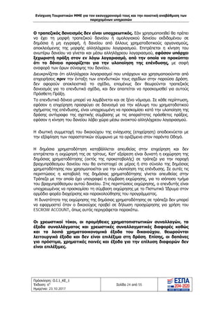 Ενίσχυση Τουριστικών ΜΜΕ για τον εκσυγχρονισμό τους και την ποιοτική αναβάθμιση των
παρεχομένων υπηρεσιών
Πρόσκληση: Ο.Ι.1_ΚΕ_1
Έκδοση: 6η
Ημερ/νια: 23.10.2017
Σελίδα 24 από 55
Ο τραπεζικός δανεισμός δεν είναι υποχρεωτικός. Εάν χρησιμοποιηθεί θα πρέπει
να έχει τη μορφή τραπεζικού δανείου ή ομολογιακού δανείου εκδιδομένου σε
δημόσια ή μη εγγραφή, ή δανείου από άλλους χρηματοδοτικούς οργανισμούς,
αποκλειόμενης της μορφής αλληλόχρεου λογαριασμού. Επιτρέπεται η κίνηση του
ανωτέρω δανείου να γίνεται και μέσω αλληλόχρεου λογαριασμού, εφόσον υπάρχει
ξεχωριστή πράξη στον εν λόγω λογαριασμό, από την οποία να προκύπτει
ότι το δάνειο προορίζεται για την υλοποίηση της επένδυσης, με σαφή
αναφορά των όρων σύναψης του δανείου.
Διευκρινίζεται ότι αλληλόχρεοι λογαριασμοί που υπάρχουν και χρησιμοποιούνται από
επιχειρήσεις πριν την ένταξη των επενδυτικών τους σχεδίων στην παρούσα Δράση,
δεν αφορούν αποκλειστικά το σχέδιο, επομένως δεν θεωρούνται τραπεζικός
δανεισμός για το επενδυτικό σχέδιο, και δεν απαιτείται να προσκομισθεί για αυτούς
Πρόσθετη Πράξη.
Το επενδυτικό δάνειο μπορεί να λαμβάνεται και σε ξένο νόμισμα. Σε κάθε περίπτωση,
εφόσον η επιχείρηση προσφύγει σε δανεισμό για την κάλυψη του χρηματοδοτικού
σχήματος της επένδυσης, είναι υποχρεωμένη να προσκομίσει κατά την υλοποίηση της
δράσης αντίγραφο της σχετικής σύμβασης με τις απαραίτητες πρόσθετες πράξεις,
εφόσον η κίνηση του δανείου λάβει χώρα μέσω ανοικτού αλληλόχρεου λογαριασμού.
Η ιδιωτική συμμετοχή του δικαιούχου της ενίσχυσης (επιχείρηση) αποδεικνύεται με
την εξόφληση των παραστατικών σύμφωνα με τα οριζόμενα στον παρόντα Οδηγό.
Η δημόσια χρηματοδότηση καταβάλλεται απευθείας στην επιχείρηση και δεν
επιτρέπεται η εκχώρησή της σε τρίτους. Κατ' εξαίρεση είναι δυνατή η εκχώρηση της
δημόσιας χρηματοδότησης (εκτός της προκαταβολής) σε τράπεζα για την παροχή
βραχυπρόθεσμου δανείου που θα αντιστοιχεί σε μέρος ή στο σύνολο της δημόσιας
χρηματοδότησης που χρησιμοποιείται για την υλοποίηση της επένδυσης. Σε αυτές τις
περιπτώσεις η καταβολή της δημόσιας χρηματοδότησης γίνεται απευθείας στην
Τράπεζα με την οποία έχει υπογραφεί η σύμβαση εκχώρησης, για το ισόποσο τμήμα
του βραχυπρόθεσμου αυτού δανείου. Στις περιπτώσεις εκχώρησης, ο επενδυτής είναι
υποχρεωμένος να προσκομίσει τη σύμβαση εκχώρησης με το Πιστωτικό Ίδρυμα στον
αρμόδιο φορέα διαχείρισης και παρακολούθησης του προγράμματος.
Η δυνατότητα της εκχώρησης της δημόσιας χρηματοδότησης σε τράπεζα δεν μπορεί
να εφαρμοστεί όταν ο δικαιούχος προβεί σε δήλωση προσχώρησης για χρήση του
ESCROW ACCOUNT, όπως αυτός περιγράφεται παρακάτω.
Οι χρεωστικοί τόκοι, οι προμήθειες χρηματοπιστωτικών συναλλαγών, τα
έξοδα συναλλάγματος και χρεωστικές συναλλαγματικές διαφορές καθώς
και τα λοιπά χρηματοοικονομικά έξοδα του δικαιούχου, θεωρούνται
λειτουργικά έξοδα και δεν είναι επιλέξιμα στη δράση. Επίσης, οι δαπάνες
για πρόστιμα, χρηματικές ποινές και έξοδα για την επίλυση διαφορών δεν
είναι επιλέξιμες.
ΑΔΑ: Ω1ΙΒ465ΧΙ8-ΗΔΙ
 