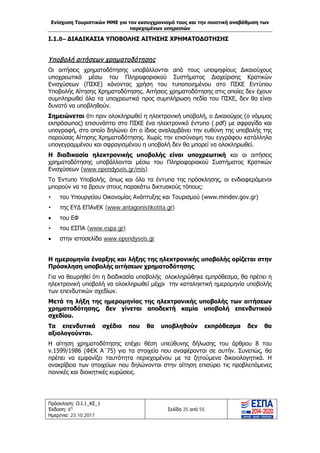 Ενίσχυση Τουριστικών ΜΜΕ για τον εκσυγχρονισμό τους και την ποιοτική αναβάθμιση των
παρεχομένων υπηρεσιών
Πρόσκληση: Ο.Ι.1_ΚΕ_1
Έκδοση: 6η
Ημερ/νια: 23.10.2017
Σελίδα 25 από 55
Ι.1.8– ΔΙΑΔΙΚΑΣΙΑ ΥΠΟΒΟΛΗΣ ΑΙΤΗΣΗΣ ΧΡΗΜΑΤΟΔΟΤΗΣΗΣ
Υποβολή αιτήσεων χρηματοδότησης
Οι αιτήσεις χρηματοδότησης υποβάλλονται από τους υποψηφίους Δικαιούχους
υποχρεωτικά μέσω του Πληροφοριακού Συστήματος Διαχείρισης Κρατικών
Ενισχύσεων (ΠΣΚΕ) κάνοντας χρήση του τυποποιημένου στο ΠΣΚΕ Εντύπου
Υποβολής Αίτησης Χρηματοδότησης. Αιτήσεις χρηματοδότησης στις οποίες δεν έχουν
συμπληρωθεί όλα τα υποχρεωτικά προς συμπλήρωση πεδία του ΠΣΚΕ, δεν θα είναι
δυνατό να υποβληθούν.
Σημειώνεται ότι πριν ολοκληρωθεί η ηλεκτρονική υποβολή, ο Δικαιούχος (ο νόμιμος
εκπρόσωπος) επισυνάπτει στο ΠΣΚΕ ένα ηλεκτρονικό έντυπο (.pdf) με σφραγίδα και
υπογραφή, στο οποίο δηλώνει ότι ο ίδιος αναλαμβάνει την ευθύνη της υποβολής της
παρούσας Αίτησης Χρηματοδότησης. Χωρίς την επισύναψη του εγγράφου κατάλληλα
υπογεγραμμένου και σφραγισμένου η υποβολή δεν θα μπορεί να ολοκληρωθεί.
Η διαδικασία ηλεκτρονικής υποβολής είναι υποχρεωτική και οι αιτήσεις
χρηματοδότησης υποβάλλονται μέσω του Πληροφοριακού Συστήματος Κρατικών
Ενισχύσεων (www.ependyseis.gr/mis).
Το Έντυπο Υποβολής, όπως και όλα τα έντυπα της πρόσκλησης, οι ενδιαφερόμενοι
μπορούν να τα βρουν στους παρακάτω δικτυακούς τόπους:
• του Υπουργείου Οικονομίας Ανάπτυξης και Τουρισμού (www.mindev.gov.gr)
• της ΕΥΔ ΕΠΑνΕΚ (www.antagonistikotita.gr)
• του ΕΦ
• του ΕΣΠΑ (www.espa.gr)
• στην ιστοσελίδα www.ependyseis.gr
Η ημερομηνία έναρξης και λήξης της ηλεκτρονικής υποβολής ορίζεται στην
Πρόσκληση υποβολής αιτήσεων χρηματοδότησης.
Για να θεωρηθεί ότι η διαδικασία υποβολής ολοκληρώθηκε εμπρόθεσμα, θα πρέπει η
ηλεκτρονική υποβολή να ολοκληρωθεί μέχρι την καταληκτική ημερομηνία υποβολής
των επενδυτικών σχεδίων.
Μετά τη λήξη της ημερομηνίας της ηλεκτρονικής υποβολής των αιτήσεων
χρηματοδότησης, δεν γίνεται αποδεκτή καμία υποβολή επενδυτικού
σχεδίου.
Τα επενδυτικά σχέδια που θα υποβληθούν εκπρόθεσμα δεν θα
αξιολογούνται.
Η αίτηση χρηματοδότησης επέχει θέση υπεύθυνης δήλωσης του άρθρου 8 του
ν.1599/1986 (ΦΕΚ Α΄75) για τα στοιχεία που αναφέρονται σε αυτήν. Συνεπώς, θα
πρέπει να εμφανίζει ταυτότητα περιεχομένου με τα ζητούμενα δικαιολογητικά. Η
ανακρίβεια των στοιχείων που δηλώνονται στην αίτηση επισύρει τις προβλεπόμενες
ποινικές και διοικητικές κυρώσεις.
ΑΔΑ: Ω1ΙΒ465ΧΙ8-ΗΔΙ
 