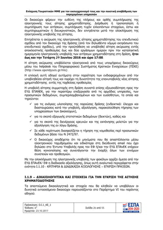 Ενίσχυση Τουριστικών ΜΜΕ για τον εκσυγχρονισμό τους και την ποιοτική αναβάθμιση των
παρεχομένων υπηρεσιών
Πρόσκληση: Ο.Ι.1_ΚΕ_1
Έκδοση: 6η
Ημερ/νια: 23.10.2017
Σελίδα 26 από 55
Οι δικαιούχοι φέρουν την ευθύνη της πλήρους και ορθής συμπλήρωσης της
ηλεκτρονικής τους αίτησης χρηματοδότησης. Διόρθωση ή τροποποίηση ή
συμπλήρωση των αιτήσεων, συμπλήρωση τυχόν ελλειπόντων στοιχείων, έστω και
συμπληρωματικών ή διευκρινιστικών, δεν επιτρέπεται μετά την ολοκλήρωση της
ηλεκτρονικής υποβολής της αίτησης.
Επιτρέπεται η ακύρωση της ηλεκτρονικής αίτησης χρηματοδότησης του επενδυτικού
σχεδίου από τον δικαιούχο της δράσης (από τον δηλωθέντα νόμιμο εκπρόσωπο του
επενδυτικού σχεδίου), υπό την προϋπόθεση να υποβληθεί αίτηση ακύρωσης εντός
αποκλειστικής προθεσμίας έως και δύο εργάσιμων ημερών πριν την καταληκτική
ημερομηνία ηλεκτρονικής υποβολής των αιτήσεων χρηματοδότησης στη δράση, ήτοι
έως και την Τετάρτη 29 Ιουνίου 2016 και ώρα 17:00.
Η αίτηση ακύρωσης υποβάλλεται ηλεκτρονικά από τους υποψήφιους δικαιούχους
μέσω του helpdesk του Πληροφοριακού Συστήματος Κρατικών Ενισχύσεων (ΠΣΚΕ)
(http://www.ependyseis.gr/mis).
Η επιλογή αυτή οδηγεί αυτόματα στην παραίτηση των ενδιαφερομένων από την
υποβληθείσα αίτησή τους και παρέχει τη δυνατότητα της επανυποβολής νέας αίτησης
χρηματοδότησης εντός της ταχθείσας προθεσμίας
Η υποβολή αίτησης συμμετοχής στη δράση συνιστά επίσης εξουσιοδότηση προς την
ΕΥΔ ΕΠΑΝΕΚ, για την περαιτέρω επεξεργασία από τις αρμόδιες υπηρεσίες, των
προσωπικών δεδομένων, συμπεριλαμβανομένων και των ευαίσθητων, τα οποία και
τηρούνται:
 για τις ανάγκες υλοποίησης της παρούσας δράσης (ενδεικτικά: έλεγχοι και
διασταυρώσεις κατά την υποβολή, αξιολόγηση, παρακολούθηση τήρησης των
υποχρεώσεων των Δικαιούχων),
 για το σκοπό εξαγωγής στατιστικών δεδομένων (δεικτών), καθώς και
 για το σκοπό της διενέργειας ερευνών και της εκπόνησης μελετών για την
αξιολόγηση της εν λόγω δράσης.
 Σε κάθε περίπτωση διασφαλίζεται η τήρηση της νομοθεσίας περί προσωπικών
δεδομένων βάσει του Ν 2472/97.
 Ο δικαιούχος αποδέχεται ότι τα μηνύματα που θα αποστέλλονται μέσω
ηλεκτρονικού ταχυδρομείου και ειδικότερα στη διεύθυνση email που έχει
δηλώσει στο Έντυπο Υποβολής προς τον ΕΦ ή/και την ΕΥΔ ΕΠΑνΕΚ επέχουν
θέση κοινοποίησης και συνεπάγονται την έναρξη όλων των εννόμων
συνεπειών και προθεσμιών.
Με την ολοκλήρωση της ηλεκτρονικής υποβολής των φακέλων αρχίζει άμεσα από την
ΕΥΔ ΕΠΑνΕΚ/ ΕΦ η διαδικασία αξιολόγησης, όπως αυτή αναλυτικά περιγράφεται στην
ενότητα Ι.1.10 - ΚΡΙΤΗΡΙΑ & ΔΙΑΔΙΚΑΣΙΑ ΑΞΙΟΛΟΓΗΣΗΣ – ΕΓΚΡΙΣΗ ΠΡΑΞΕΩΝ.
Ι.1.9 – ΔΙΚΑΙΟΛΟΓΗΤΙΚΑ ΚΑΙ ΣΤΟΙΧΕΙΑ ΓΙΑ ΤΗΝ ΕΓΚΡΙΣΗ ΤΗΣ ΑΙΤΗΣΗΣ
ΧΡΗΜΑΤΟΔΟΤΗΣΗΣ
Τα απαιτούμενα δικαιολογητικά και στοιχεία που θα κληθούν να υποβάλουν οι
δυνητικά εντασσόμενοι δικαιούχοι παρουσιάζονται στο Παράρτημα VI του παρόντος
οδηγού.
ΑΔΑ: Ω1ΙΒ465ΧΙ8-ΗΔΙ
 