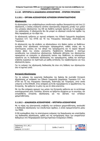 Ενίσχυση Τουριστικών ΜΜΕ για τον εκσυγχρονισμό τους και την ποιοτική αναβάθμιση των
παρεχομένων υπηρεσιών
Πρόσκληση: Ο.Ι.1_ΚΕ_1
Έκδοση: 6η
Ημερ/νια: 23.10.2017
Σελίδα 27 από 55
Ι.1.10 - ΚΡΙΤΗΡΙΑ & ΔΙΑΔΙΚΑΣΙΑ ΑΞΙΟΛΟΓΗΣΗΣ – ΕΓΚΡΙΣΗ ΠΡΑΞΕΩΝ
Ι.1.10.1 – ΟΡΓΑΝΑ ΑΞΙΟΛΟΓΗΣΗΣ ΑΙΤΗΣΕΩΝ ΧΡΗΜΑΤΟΔΟΤΗΣΗΣ
Αξιολογητές
Οι αξιολογήσεις των υποβαλλομένων επενδυτικών σχεδίων διενεργούνται από ένα (1)
αξιολογητή, ο οποίος επιλέγεται κατόπιν ηλεκτρονικής κλήρωσης μεταξύ των μελών
του μητρώου αξιολογητών του ΕΦ και διαθέτει εμπειρία σχετική με το περιεχόμενο
της πρόσκλησης. Ο αξιολογητής δεν θα μπορεί να αξιολογεί επενδυτικά σχέδια της
ίδιας περιφέρειας με την έδρα του.
Οι αξιολογητές ορίζονται με σχετική απόφαση του Ειδικού Γραμματέα Διαχείρισης
Τομεακών Ε.Π. του ΕΤΠΑ και ΤΣ του Υπουργείου Οικονομίας, Ανάπτυξης και
Τουρισμού.
Οι αξιολογητές που θα κληθούν να αξιολογήσουν στη δράση πρέπει να διαθέτουν
εμπειρία στην αξιολόγηση αντίστοιχων προγραμμάτων, καθώς επίσης και τις
απαιτούμενες γνώσεις για τον οδηγό του προγράμματος και το ισχύον θεσμικό
πλαίσιο βάσει του οποίου υλοποιείται. Προβλέπεται διαδικασία / σύστημα
εκπαίδευσης των επιλεγέντων αξιολογητών, διαδικασία εξέτασης των αξιολογητών
προκειμένου να επιλεγούν οι αξιολογητές εκείνοι που διαθέτουν τα απαιτούμενα
προσόντα για τη διαδικασία αξιολόγησης του προγράμματος, καθώς και σύστημα
επιβολής κυρώσεων σε περίπτωση μη ορθής εκτέλεσης του προβλεπόμενου για τους
αξιολογητές έργου.
Για τις ανάγκες της αξιολογικής διαδικασίας θα είναι στη διάθεση των αξιολογητών
όλο το σχετικό υλικό.
Επιτροπή Αξιολόγησης
Για τις ανάγκες της εγκριτικής διαδικασίας της δράσης θα συσταθεί Επιτροπή
Αξιολόγησης με απόφαση του Ειδικού Γραμματέα Διαχείρισης Τομεακών Ε.Π. του
ΕΤΠΑ και ΤΣ του Υπουργείου Οικονομίας, Ανάπτυξης και Τουρισμού, στην οποία
υπάγεται η ΕΥΔ ΕΠΑνΕΚ. Στην απόφαση αυτή θα περιγράφονται οι αρμοδιότητες της
Επιτροπής, θα ορίζονται τα μέλη της και ότι άλλο απαιτείται.
Με την ίδια απόφαση ορισμού των μελών της Επιτροπής ορίζονται και τα αντίστοιχα
αναπληρωματικά μέλη. Επιπλέον, δύναται να ορίζονται σύμφωνα με τα ανωτέρω, και
επιπρόσθετες επιτροπές αξιολόγησης για την εξέταση των αιτήσεων
χρηματοδότησης.
Ι.1.10.2 – ΔΙΑΔΙΚΑΣΙΑ ΑΞΙΟΛΟΓΗΣΗΣ – ΚΡΙΤΗΡΙΑ ΑΞΙΟΛΟΓΗΣΗΣ
Με το πέρας της ηλεκτρονικής υποβολής των αιτήσεων χρηματοδότησης, ακολουθεί
η διαδικασία αξιολόγησης των επενδυτικών σχεδίων, η οποία πραγματοποιείται μέσω
του ΠΣΚΕ.
O ΕΦ αναλαμβάνει όλες τις απαιτούμενες ενέργειες της διοργάνωσης και υποστήριξης
της διαδικασίας αξιολόγησης, καθώς και της καταχώρησης όλων των απαραίτητων
δεδομένων στο Πληροφοριακό Σύστημα Κρατικών Ενισχύσεων (ΠΣΚΕ).
ΑΔΑ: Ω1ΙΒ465ΧΙ8-ΗΔΙ
 
