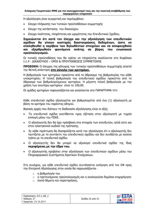Ενίσχυση Τουριστικών ΜΜΕ για τον εκσυγχρονισμό τους και την ποιοτική αναβάθμιση των
παρεχομένων υπηρεσιών
Πρόσκληση: Ο.Ι.1_ΚΕ_1
Έκδοση: 6η
Ημερ/νια: 23.10.2017
Σελίδα 28 από 55
Η αξιολόγηση είναι συγκριτική και περιλαμβάνει:
• έλεγχο πλήρωσης των τυπικών προϋποθέσεων συμμετοχής
• έλεγχο της κατάστασης του δικαιούχου
• έλεγχο ποιότητας, πληρότητας και ωριμότητας του Επενδυτικού Σχεδίου.
Σημειώνεται ότι κατά τον έλεγχο και την αξιολόγηση των επενδυτικών
σχεδίων θα γίνουν αυστηρές διασταυρώσεις δεδομένων, ώστε να
επαληθευθεί η ακρίβεια των δηλωθέντων στοιχείων και να αποφευχθούν
και εξαρθρωθούν φαινόμενα απάτης σε βάρος του ενωσιακού
προϋπολογισμού.
Οι τυπικές προϋποθέσεις που θα πρέπει να πληρούνται αναλύονται στο Κεφάλαιο
Ι.1.4 - ΔΙΚΑΙΟΥΧΟΙ – ΟΡΟΙ & ΠΡΟΥΠΟΘΕΣΕΙΣ ΣΥΜΜΕΤΟΧΗΣ.
ΠΡΟΣΟΧΗ: Ο έλεγχος της κάλυψης των τυπικών προϋποθέσεων συμμετοχής απαιτεί
την θετική απάντηση στο σύνολο των κριτηρίων.
Η βαθμολογία των κριτηρίων προκύπτει από το άθροισμα της βαθμολογίας του κάθε
υποκριτηρίου. Η τελική βαθμολογία του επενδυτικού σχεδίου προκύπτει από το
άθροισμα των βαθμολογούμενων κριτηρίων. Η μέγιστη τελική βαθμολογία με την
χρήση των ανωτέρω κριτηρίων είναι το 100,00.
Οι ομάδες κριτηρίων παρουσιάζονται και αναλύονται στο ΠΑΡΑΡΤΗΜΑ VIII.
Κάθε επενδυτικό σχέδιο αξιολογείται και βαθμολογείται από ένα (1) αξιολογητή με
βάση τα κριτήρια του παρόντος οδηγού.
Βασικές αρχές που διέπουν τη διαδικασία αξιολόγησης είναι οι εξής:
• Τα επενδυτικά σχέδια ανατίθενται προς εξέταση στον αξιολογητή με τυχαία
επιλογή μέσω του ΠΣΚΕ.
• Ο αξιολογητής δεν θα έχει πρόσβαση στα στοιχεία των επενδυτών, αλλά ούτε και
στον ηλεκτρονικό κωδικό της πρότασης.
• Σε κάθε περίπτωση θα διασφαλίζεται κατά την αξιολόγηση ότι ο αξιολογητής δεν
ταυτίζεται με το συντάκτη του επενδυτικού σχεδίου και δεν συνδέεται με κανένα
τρόπο με το επενδυτικό σχέδιο.
• Ο αξιολογητής δεν θα μπορεί να αξιολογεί επενδυτικά σχέδια της ίδιας
περιφέρειας με την έδρα του.
• Ο αξιολογητής προβαίνει στην αξιολόγηση των επενδυτικών σχεδίων μέσω του
Πληροφοριακού Συστήματος Κρατικών Ενισχύσεων.
Στη συνέχεια, για κάθε επενδυτικό σχέδιο συντάσσεται εισήγηση από τον ΕΦ προς
την Επιτροπή Αξιολόγησης στην οποία θα παρουσιάζονται :
o η βαθμολογία του
o ο προτεινόμενος προϋπολογισμός και η αναλογούσα δημόσια επιχορήγηση
o λοιπά θέματα και παρατηρήσεις.
ΑΔΑ: Ω1ΙΒ465ΧΙ8-ΗΔΙ
 