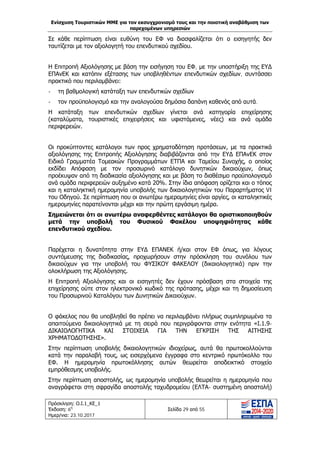 Ενίσχυση Τουριστικών ΜΜΕ για τον εκσυγχρονισμό τους και την ποιοτική αναβάθμιση των
παρεχομένων υπηρεσιών
Πρόσκληση: Ο.Ι.1_ΚΕ_1
Έκδοση: 6η
Ημερ/νια: 23.10.2017
Σελίδα 29 από 55
Σε κάθε περίπτωση είναι ευθύνη του ΕΦ να διασφαλίζεται ότι ο εισηγητής δεν
ταυτίζεται με τον αξιολογητή του επενδυτικού σχεδίου.
Η Επιτροπή Αξιολόγησης με βάση την εισήγηση του ΕΦ, με την υποστήριξη της ΕΥΔ
ΕΠΑνΕΚ και κατόπιν εξέτασης των υποβληθέντων επενδυτικών σχεδίων, συντάσσει
πρακτικό που περιλαμβάνει:
- τη βαθμολογική κατάταξη των επενδυτικών σχεδίων
- τον προϋπολογισμό και την αναλογούσα δημόσια δαπάνη καθενός από αυτά.
Η κατάταξη των επενδυτικών σχεδίων γίνεται ανά κατηγορία επιχείρησης
(καταλύματα, τουριστικές επιχειρήσεις και υφιστάμενες, νέες) και ανά ομάδα
περιφερειών.
Οι προκύπτοντες κατάλογοι των προς χρηματοδότηση προτάσεων, με τα πρακτικά
αξιολόγησης της Επιτροπής Αξιολόγησης διαβιβάζονται από την ΕΥΔ ΕΠΑνΕΚ στον
Ειδικό Γραμματέα Τομεακών Προγραμμάτων ΕΤΠΑ και Ταμείου Συνοχής, ο οποίος
εκδίδει Απόφαση με τον προσωρινό κατάλογο δυνητικών δικαιούχων, όπως
προέκυψαν από τη διαδικασία αξιολόγησης και με βάση το διαθέσιμο προϋπολογισμό
ανά ομάδα περιφερειών αυξημένο κατά 20%. Στην ίδια απόφαση ορίζεται και ο τόπος
και η καταληκτική ημερομηνία υποβολής των δικαιολογητικών του Παραρτήματος VI
του Οδηγού. Σε περίπτωση που οι ανωτέρω ημερομηνίες είναι αργίες, οι καταληκτικές
ημερομηνίες παρατείνονται μέχρι και την πρώτη εργάσιμη ημέρα.
Σημειώνεται ότι οι ανωτέρω αναφερθέντες κατάλογοι θα οριστικοποιηθούν
μετά την υποβολή του Φυσικού Φακέλου υποψηφιότητας κάθε
επενδυτικού σχεδίου.
Παρέχεται η δυνατότητα στην ΕΥΔ ΕΠΑΝΕΚ ή/και στον ΕΦ όπως, για λόγους
συντόμευσης της διαδικασίας, προχωρήσουν στην πρόσκληση του συνόλου των
δικαιούχων για την υποβολή του ΦΥΣΙΚΟΥ ΦΑΚΕΛΟΥ (δικαιολογητικά) πριν την
ολοκλήρωση της Αξιολόγησης.
Η Επιτροπή Αξιολόγησης και οι εισηγητές δεν έχουν πρόσβαση στα στοιχεία της
επιχείρησης ούτε στον ηλεκτρονικό κωδικό της πρότασης, μέχρι και τη δημοσίευση
του Προσωρινού Καταλόγου των Δυνητικών Δικαιούχων.
Ο φάκελος που θα υποβληθεί θα πρέπει να περιλαμβάνει πλήρως συμπληρωμένα τα
απαιτούμενα δικαιολογητικά με τη σειρά που περιγράφονται στην ενότητα «Ι.1.9-
ΔΙΚΑΙΟΛΟΓΗΤΙΚΑ ΚΑΙ ΣΤΟΙΧΕΙΑ ΓΙΑ ΤΗΝ ΕΓΚΡΙΣΗ ΤΗΣ ΑΙΤΗΣΗΣ
ΧΡΗΜΑΤΟΔΟΤΗΣΗΣ».
Στην περίπτωση υποβολής δικαιολογητικών ιδιοχείρως, αυτά θα πρωτοκολλούνται
κατά την παραλαβή τους, ως εισερχόμενα έγγραφα στο κεντρικό πρωτόκολλο του
ΕΦ. Η ημερομηνία πρωτοκόλλησης αυτών θεωρείται αποδεικτικό στοιχείο
εμπρόθεσμης υποβολής.
Στην περίπτωση αποστολής, ως ημερομηνία υποβολής θεωρείται η ημερομηνία που
αναγράφεται στη σφραγίδα αποστολής ταχυδρομείου (ΕΛΤΑ- συστημένη αποστολή)
ΑΔΑ: Ω1ΙΒ465ΧΙ8-ΗΔΙ
 