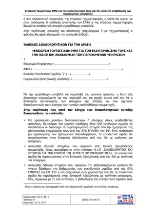 Ενίσχυση Τουριστικών ΜΜΕ για τον εκσυγχρονισμό τους και την ποιοτική αναβάθμιση των
παρεχομένων υπηρεσιών
Πρόσκληση: Ο.Ι.1_ΚΕ_1
Έκδοση: 6η
Ημερ/νια: 23.10.2017
Σελίδα 30 από 55
ή στο παραστατικό αποστολής της εταιρείας ταχυμεταφοράς, η οποία θα πρέπει να
είναι ευδιάκριτη. Η απόδειξη αποστολής των ΕΛΤΑ ή της εταιρείας ταχυμεταφοράς
θεωρείται αποδεικτικό στοιχείο εμπρόθεσμης υποβολής.
Στην περίπτωση υποβολής και αποστολής (ταχυδρομικά ή με ταχυμεταφορά) ο
φάκελος θα φέρει εξωτερικά την ακόλουθη ένδειξη:
ΦΑΚΕΛΟΣ ΔΙΚΑΙΟΛΟΓΗΤΙΚΩΝ ΓΙΑ ΤΗΝ ΔΡΑΣΗ
«ΕΝΙΣΧΥΣΗ ΤΟΥΡΙΣΤΙΚΩΝ ΜΜΕ ΓΙΑ ΤΟΝ ΕΚΣΥΓΧΡΟΝΙΣΜΟ ΤΟΥΣ ΚΑΙ
ΤΗΝ ΠΟΙΟΤΙΚΗ ΑΝΑΒΑΘΜΙΣΗ ΤΩΝ ΠΑΡΕΧΟΜΕΝΩΝ ΥΠΗΡΕΣΙΩΝ
»
Επωνυμία Επιχείρησης «……………………………………………………………»
ΑΦΜ «......................................................................................................»
Κωδικός Επενδυτικού Σχεδίου 1
(1) : «………………….»
Ημερομηνία ηλεκτρονικής υποβολής «……………………………………..»
Με την εμπρόθεσμη υποβολή και παραλαβή του φυσικού φακέλου, ο δυνητικός
Δικαιούχος ενημερώνεται για την παραλαβή του και αρχίζει άμεσα από τον ΕΦ η
διαδικασία ταυτοποίησης των στοιχείων της αίτησης και των σχετικών
δικαιολογητικών και ο έλεγχος των τυπικών προϋποθέσεων συμμετοχής.
Στην περίπτωση που κατά τον έλεγχο των δικαιολογητικών ένταξης
διαπιστωθούν τα ακόλουθα:
 Μη προσκόμιση φακέλου δικαιολογητικών ή ελλείψεις στους υποβληθέντες
φακέλους, θα υπάρχει ένα χρονικό περιθώριο δέκα (10) εργάσιμων ημερών να
αποστείλουν οι δικαιούχοι τα συμπληρωματικά στοιχεία από την ημερομηνία της
ηλεκτρονικής ενημέρωσής τους από την ΕΥΔ ΕΠΑνΕΚ/ τον ΕΦ. Στην περίπτωση
μη προσκόμισης των ζητούμενων δικαιολογητικών, τα επενδυτικά σχέδια θα
παραπέμπονται στην Επιτροπή Αξιολόγησης από τον ΕΦ με εισήγηση για
απόρριψη.
 Ανακριβής δήλωση στοιχείων που αφορούν στις τυπικές προϋποθέσεις
συμμετοχής, όπως αναγράφονται στην ενότητα «Ι.1.9- ΔΙΚΑΙΟΛΟΓΗΤΙΚΑ ΚΑΙ
ΣΤΟΙΧΕΙΑ ΓΙΑ ΤΗΝ ΕΓΚΡΙΣΗ ΤΗΣ ΑΙΤΗΣΗΣ ΧΡΗΜΑΤΟΔΟΤΗΣΗΣ», τα επενδυτικά
σχέδια θα παραπέμπονται στην Επιτροπή Αξιολόγησης από τον ΕΦ με εισήγηση
για απόρριψη.
 Ανακριβής δήλωση στοιχείων που αφορούν στα βαθμολογούμενα κριτήρια θα
γίνεται διόρθωση της βαθμολογίας των επενδυτικών σχεδίων από την ΕΥΔ
ΕΠΑΝΕΚ/ τον ΕΦ. Εάν η νέα βαθμολογία είναι χαμηλότερη του 50, το επενδυτικό
σχέδιο θα παραπέμπεται στην Επιτροπή Αξιολόγησης με εισήγηση απόρριψης.
Εάν, σύμφωνα με τη νέα κατάταξη, η βαθμολογία του επενδυτικού σχεδίου είναι
1 Είναι ο κωδικός που θα παραχθεί κατά την ηλεκτρονική παραλαβή του Εντύπου Υποβολής.
ΑΔΑ: Ω1ΙΒ465ΧΙ8-ΗΔΙ
 
