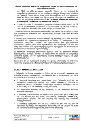 Ενίσχυση Τουριστικών ΜΜΕ για τον εκσυγχρονισμό τους και την ποιοτική αναβάθμιση των
παρεχομένων υπηρεσιών
Πρόσκληση: Ο.Ι.1_ΚΕ_1
Έκδοση: 6η
Ημερ/νια: 23.10.2017
Σελίδα 32 από 55
στο ΠΣΚΕ για κάθε επιχείρηση χωριστά). Επίσης, με την επιστολή θα
ενημερώνεται ο Δικαιούχος για την υποβολή Υπεύθυνης Δήλωσης περί αποδοχής
του Τεχνικού Παραρτήματος, όπως αυτό διαμορφώθηκε μετά την αξιολόγηση
καθώς και όλους τους όρους που τίθενται στον Οδηγό για την υλοποίηση του
έργου και την παρακολούθηση αυτού. Η Υπεύθυνη Δήλωση θα υποβληθεί
στον ΕΦ μετά την έκδοση της Απόφασης Ένταξης.
• Οι επιχειρήσεις που δεν εντάσσονται στο πρόγραμμα ενημερώνονται από τον ΕΦ
εντός 10 ημερολογιακών ημερών από τη δημοσιοποίηση της σχετικής απόφασης.
Στην ενημέρωση θα περιλαμβάνεται και ο λόγος απόρριψής τους.
O ΕΦ αναλαμβάνει τις ανωτέρω ενέργειες και έχει την ευθύνη της καταχώρησης όλων
των απαραίτητων δεδομένων στο Πληροφοριακό Σύστημα Διαχείρισης Κρατικών
Ενισχύσεων.
Η αποδοχή χρηματοδότησης συνιστά αποδοχή της εγγραφής τους στον κατάλογο
των πράξεων που δημοσιεύεται σύμφωνα με το άρθρο 115, παράγραφος 2, του
Κανονισμού 1303/2013. Στοιχεία των εγκεκριμένων προς χρηματοδότηση
Επενδυτικών Σχεδίων, όπως αυτά προβλέπονται στο Παράρτημα XII του Καν.
1303/2013 και στην κατά περίπτωση εφαρμοζόμενη νομική βάση του Ανταγωνισμού,
θα αποτελέσουν αντικείμενο δημοσιοποίησης.
Σε περίπτωση απόρριψης επενδυτικών σχεδίων κατά τη διαδικασία ελέγχου
δικαιολογητικών ένταξης, δύναται να προκρίνονται τα επόμενα σε βαθμολογία
επενδυτικά σχέδια, υπό την προϋπόθεση ύπαρξης διαθέσιμων πόρων, και μέχρι
εξαντλήσεως αυτών.
Σημειώνεται ότι ως ημερομηνία έναρξης του χρόνου υλοποίησης της επένδυσης
λαμβάνεται η ημερομηνία έκδοσης της Απόφασης Ένταξης της Πράξης στη Δράση.
Ι.1.10.4- ΔΙΑΔΙΚΑΣΙΑ ΕΝΣΤΑΣΕΩΝ
Η διαδικασία ενστάσεων ακολουθεί το άρθρο 43 της Υπουργικής Απόφασης των
«Εθνικών Κανόνων επιλεξιμότητας των δαπανών για τα προγράμματα του ΕΣΠΑ
2014-2020»(ΦΕΚ 1822/Β/24.02.2015).
• Οι δυνητικοί δικαιούχοι που συμμετέχουν στην διαδικασία υποβολής και
αξιολόγησης επενδυτικών σχεδίων, στο πλαίσιο πρόσκλησης δύνανται να
υποβάλουν ένσταση (ενδικοφανή προσφυγή με την έννοια του άρθρου 25 του
Ν.2690/1999) κατά της απόφασης ένταξης/απόρριψης.
• Δεν υποβάλλεται ένσταση επί της απόφασης με τον προσωρινό κατάλογο
δυνητικών δικαιούχων.
• Οι ενστάσεις ασκούνται άπαξ και υποβάλλονται ηλεκτρονικά (μέσω ΠΣΚΕ) προς
την ΕΥΔ ΕΠΑΝΕΚ/τον ΕΦ, εντός αποκλειστικής προθεσμίας είκοσι (20)
ημερολογιακών ημερών, από την επομένη της έκδοσης της απόφασης
ένταξης/απόρριψης.
• Οι ενστάσεις εξετάζονται από την ΕΥΔ ΕΠΑΝΕΚ/τον ΕΦ τόσο ως προς τη
νομιμότητα της πράξης κατά της οποίας στρέφονται, όσο και ως προς την ουσία
της υπόθεσης και είτε απορρίπτονται, είτε γίνονται αποδεκτές.
ΑΔΑ: Ω1ΙΒ465ΧΙ8-ΗΔΙ
 